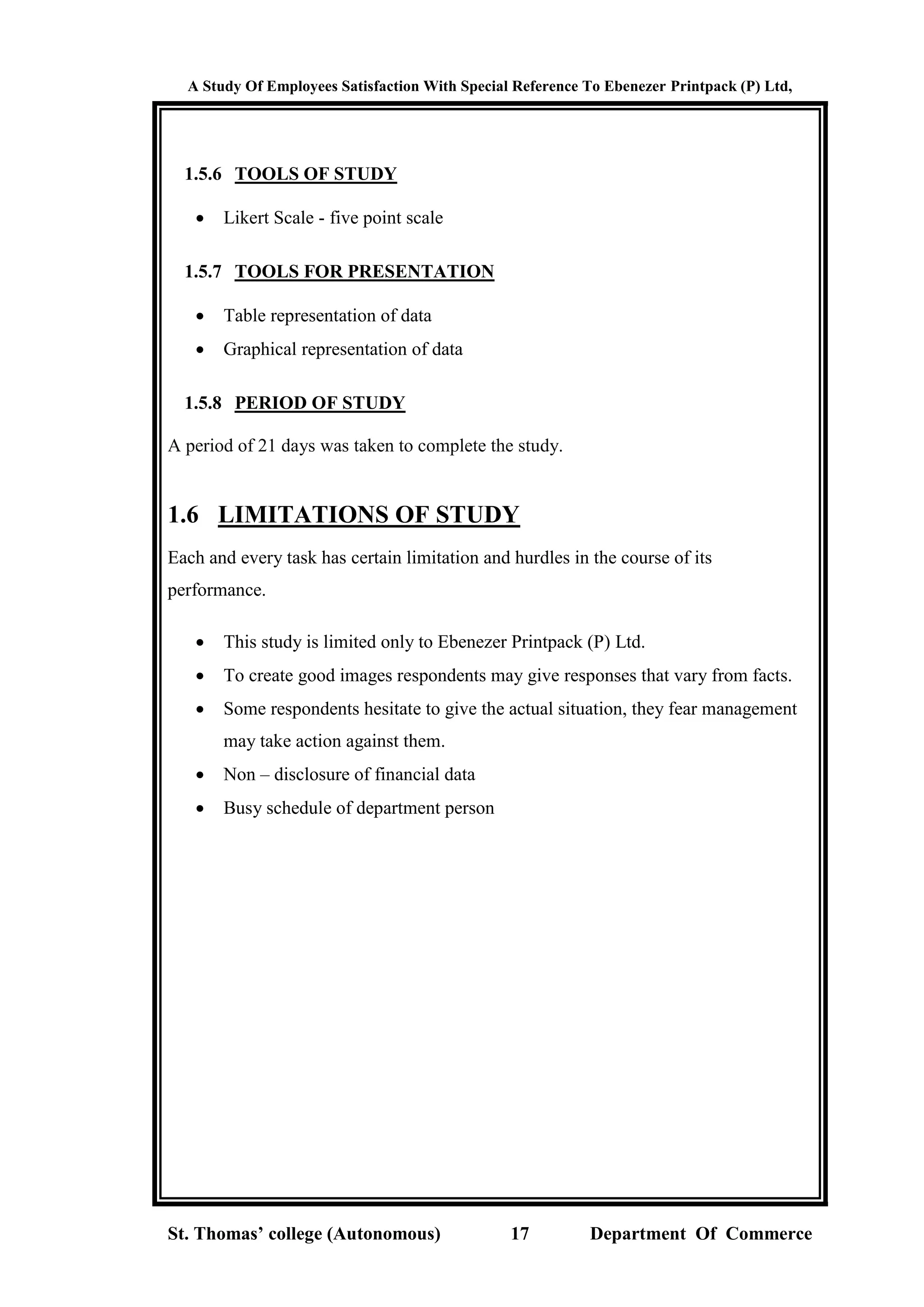 A Study Of Employees Satisfaction With Special Reference To Ebenezer Printpack (P) Ltd,
St. Thomas’ college (Autonomous) 17 Department Of Commerce
1.5.6 TOOLS OF STUDY
 Likert Scale - five point scale
1.5.7 TOOLS FOR PRESENTATION
 Table representation of data
 Graphical representation of data
1.5.8 PERIOD OF STUDY
A period of 21 days was taken to complete the study.
1.6 LIMITATIONS OF STUDY
Each and every task has certain limitation and hurdles in the course of its
performance.
 This study is limited only to Ebenezer Printpack (P) Ltd.
 To create good images respondents may give responses that vary from facts.
 Some respondents hesitate to give the actual situation, they fear management
may take action against them.
 Non – disclosure of financial data
 Busy schedule of department person
 