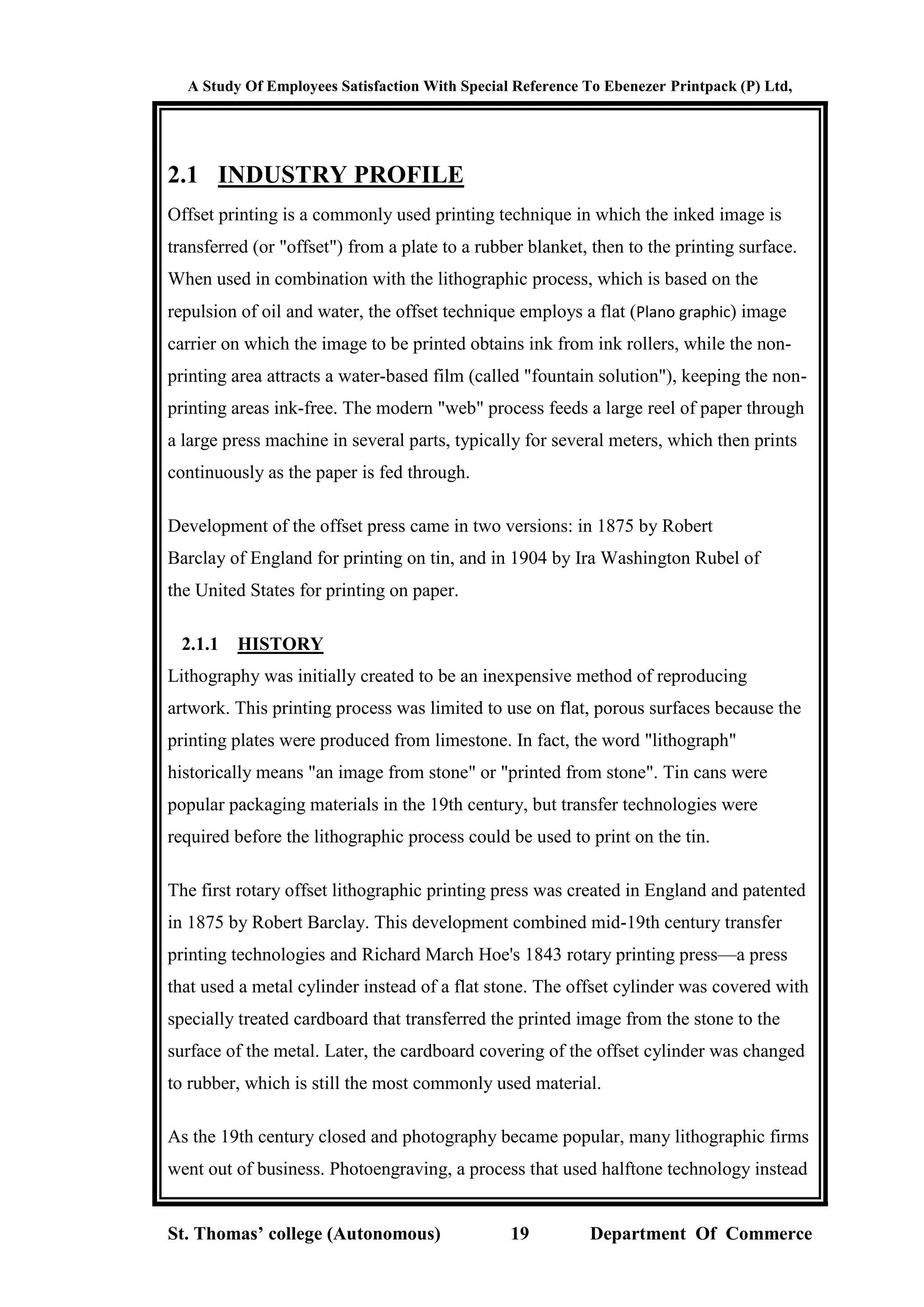 A Study Of Employees Satisfaction With Special Reference To Ebenezer Printpack (P) Ltd,
St. Thomas’ college (Autonomous) 19 Department Of Commerce
2.1 INDUSTRY PROFILE
Offset printing is a commonly used printing technique in which the inked image is
transferred (or "offset") from a plate to a rubber blanket, then to the printing surface.
When used in combination with the lithographic process, which is based on the
repulsion of oil and water, the offset technique employs a flat (Plano graphic) image
carrier on which the image to be printed obtains ink from ink rollers, while the non-
printing area attracts a water-based film (called "fountain solution"), keeping the non-
printing areas ink-free. The modern "web" process feeds a large reel of paper through
a large press machine in several parts, typically for several meters, which then prints
continuously as the paper is fed through.
Development of the offset press came in two versions: in 1875 by Robert
Barclay of England for printing on tin, and in 1904 by Ira Washington Rubel of
the United States for printing on paper.
2.1.1 HISTORY
Lithography was initially created to be an inexpensive method of reproducing
artwork. This printing process was limited to use on flat, porous surfaces because the
printing plates were produced from limestone. In fact, the word "lithograph"
historically means "an image from stone" or "printed from stone". Tin cans were
popular packaging materials in the 19th century, but transfer technologies were
required before the lithographic process could be used to print on the tin.
The first rotary offset lithographic printing press was created in England and patented
in 1875 by Robert Barclay. This development combined mid-19th century transfer
printing technologies and Richard March Hoe's 1843 rotary printing press—a press
that used a metal cylinder instead of a flat stone. The offset cylinder was covered with
specially treated cardboard that transferred the printed image from the stone to the
surface of the metal. Later, the cardboard covering of the offset cylinder was changed
to rubber, which is still the most commonly used material.
As the 19th century closed and photography became popular, many lithographic firms
went out of business. Photoengraving, a process that used halftone technology instead
 