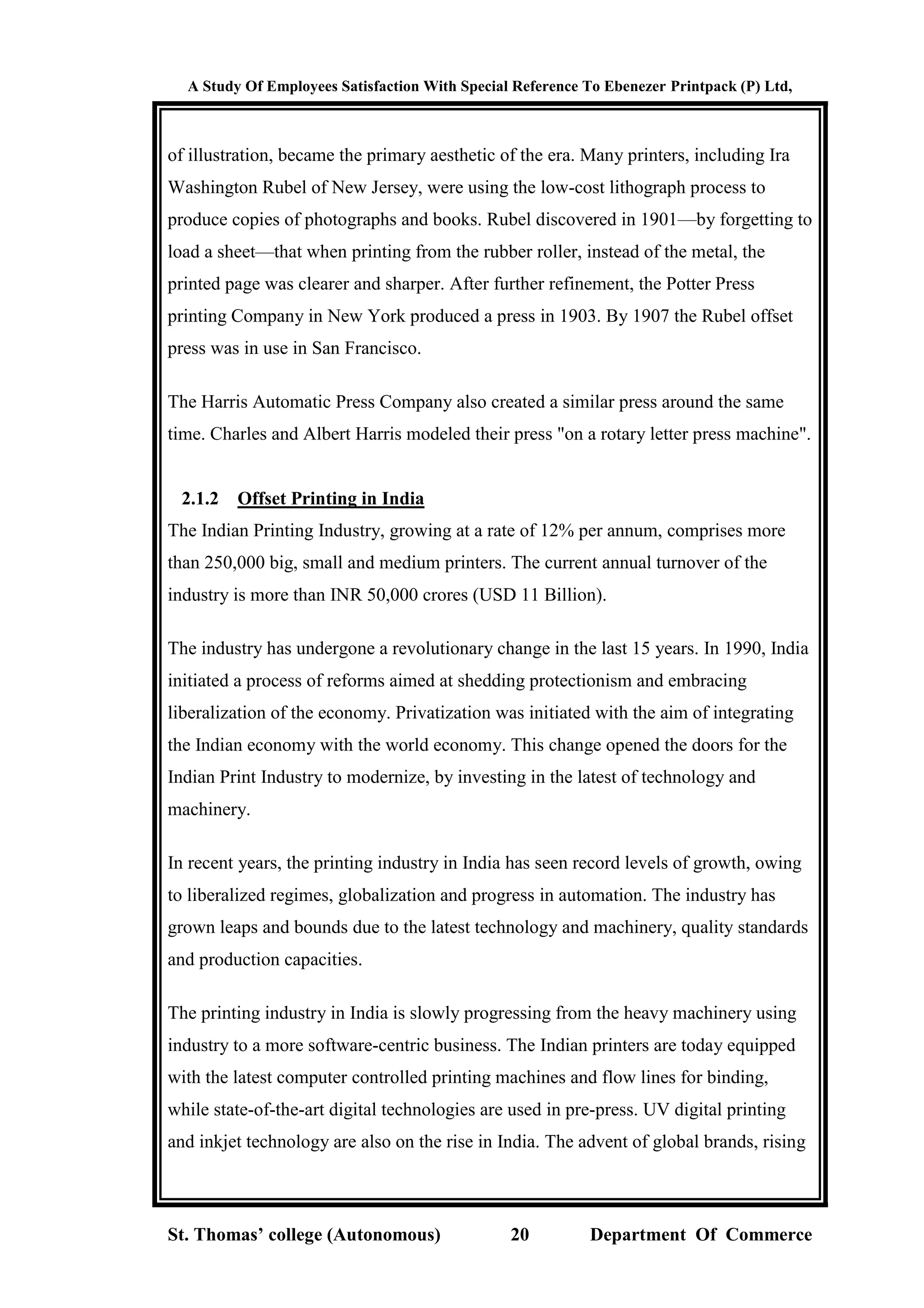 A Study Of Employees Satisfaction With Special Reference To Ebenezer Printpack (P) Ltd,
St. Thomas’ college (Autonomous) 20 Department Of Commerce
of illustration, became the primary aesthetic of the era. Many printers, including Ira
Washington Rubel of New Jersey, were using the low-cost lithograph process to
produce copies of photographs and books. Rubel discovered in 1901—by forgetting to
load a sheet—that when printing from the rubber roller, instead of the metal, the
printed page was clearer and sharper. After further refinement, the Potter Press
printing Company in New York produced a press in 1903. By 1907 the Rubel offset
press was in use in San Francisco.
The Harris Automatic Press Company also created a similar press around the same
time. Charles and Albert Harris modeled their press "on a rotary letter press machine".
2.1.2 Offset Printing in India
The Indian Printing Industry, growing at a rate of 12% per annum, comprises more
than 250,000 big, small and medium printers. The current annual turnover of the
industry is more than INR 50,000 crores (USD 11 Billion).
The industry has undergone a revolutionary change in the last 15 years. In 1990, India
initiated a process of reforms aimed at shedding protectionism and embracing
liberalization of the economy. Privatization was initiated with the aim of integrating
the Indian economy with the world economy. This change opened the doors for the
Indian Print Industry to modernize, by investing in the latest of technology and
machinery.
In recent years, the printing industry in India has seen record levels of growth, owing
to liberalized regimes, globalization and progress in automation. The industry has
grown leaps and bounds due to the latest technology and machinery, quality standards
and production capacities.
The printing industry in India is slowly progressing from the heavy machinery using
industry to a more software-centric business. The Indian printers are today equipped
with the latest computer controlled printing machines and flow lines for binding,
while state-of-the-art digital technologies are used in pre-press. UV digital printing
and inkjet technology are also on the rise in India. The advent of global brands, rising
 