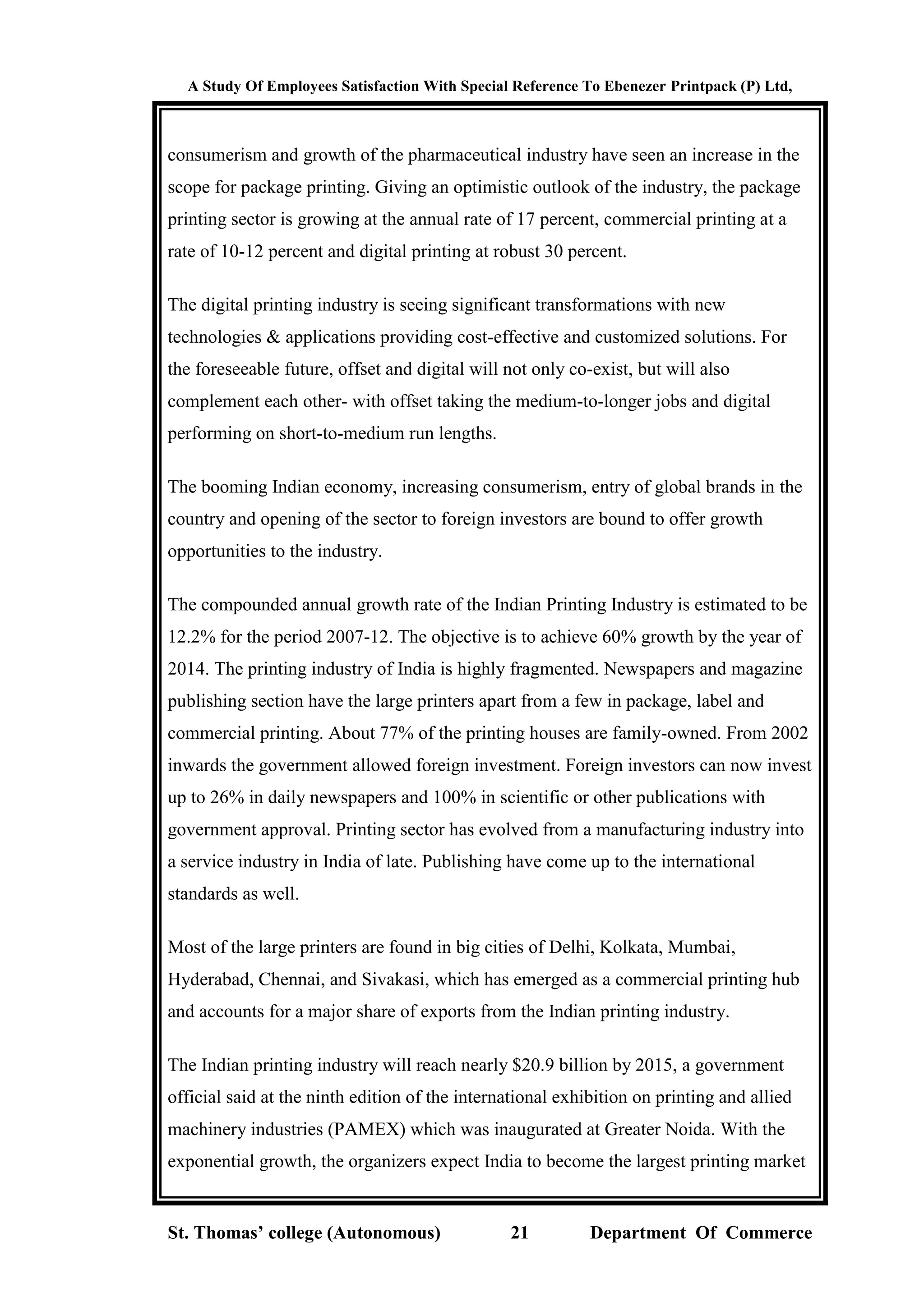 A Study Of Employees Satisfaction With Special Reference To Ebenezer Printpack (P) Ltd,
St. Thomas’ college (Autonomous) 21 Department Of Commerce
consumerism and growth of the pharmaceutical industry have seen an increase in the
scope for package printing. Giving an optimistic outlook of the industry, the package
printing sector is growing at the annual rate of 17 percent, commercial printing at a
rate of 10-12 percent and digital printing at robust 30 percent.
The digital printing industry is seeing significant transformations with new
technologies & applications providing cost-effective and customized solutions. For
the foreseeable future, offset and digital will not only co-exist, but will also
complement each other- with offset taking the medium-to-longer jobs and digital
performing on short-to-medium run lengths.
The booming Indian economy, increasing consumerism, entry of global brands in the
country and opening of the sector to foreign investors are bound to offer growth
opportunities to the industry.
The compounded annual growth rate of the Indian Printing Industry is estimated to be
12.2% for the period 2007-12. The objective is to achieve 60% growth by the year of
2014. The printing industry of India is highly fragmented. Newspapers and magazine
publishing section have the large printers apart from a few in package, label and
commercial printing. About 77% of the printing houses are family-owned. From 2002
inwards the government allowed foreign investment. Foreign investors can now invest
up to 26% in daily newspapers and 100% in scientific or other publications with
government approval. Printing sector has evolved from a manufacturing industry into
a service industry in India of late. Publishing have come up to the international
standards as well.
Most of the large printers are found in big cities of Delhi, Kolkata, Mumbai,
Hyderabad, Chennai, and Sivakasi, which has emerged as a commercial printing hub
and accounts for a major share of exports from the Indian printing industry.
The Indian printing industry will reach nearly $20.9 billion by 2015, a government
official said at the ninth edition of the international exhibition on printing and allied
machinery industries (PAMEX) which was inaugurated at Greater Noida. With the
exponential growth, the organizers expect India to become the largest printing market
 