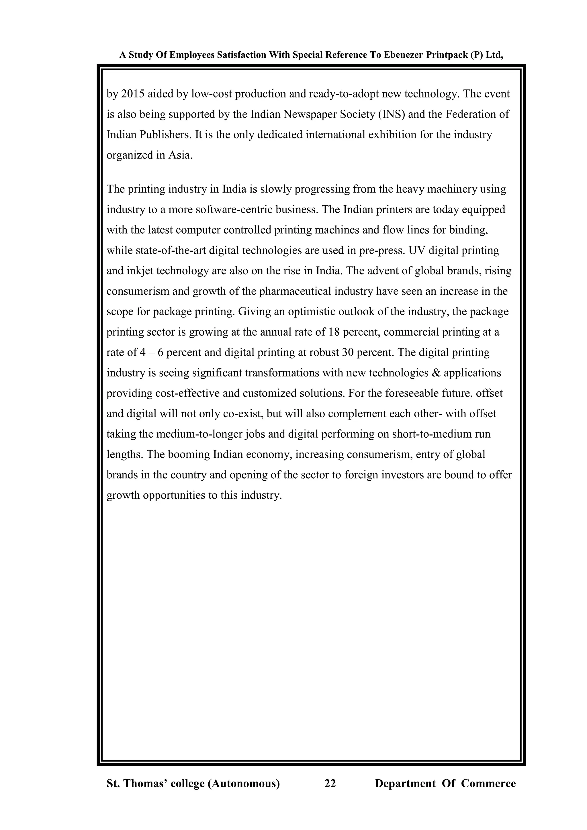 A Study Of Employees Satisfaction With Special Reference To Ebenezer Printpack (P) Ltd,
St. Thomas’ college (Autonomous) 22 Department Of Commerce
by 2015 aided by low-cost production and ready-to-adopt new technology. The event
is also being supported by the Indian Newspaper Society (INS) and the Federation of
Indian Publishers. It is the only dedicated international exhibition for the industry
organized in Asia.
The printing industry in India is slowly progressing from the heavy machinery using
industry to a more software-centric business. The Indian printers are today equipped
with the latest computer controlled printing machines and flow lines for binding,
while state-of-the-art digital technologies are used in pre-press. UV digital printing
and inkjet technology are also on the rise in India. The advent of global brands, rising
consumerism and growth of the pharmaceutical industry have seen an increase in the
scope for package printing. Giving an optimistic outlook of the industry, the package
printing sector is growing at the annual rate of 18 percent, commercial printing at a
rate of 4 – 6 percent and digital printing at robust 30 percent. The digital printing
industry is seeing significant transformations with new technologies & applications
providing cost-effective and customized solutions. For the foreseeable future, offset
and digital will not only co-exist, but will also complement each other- with offset
taking the medium-to-longer jobs and digital performing on short-to-medium run
lengths. The booming Indian economy, increasing consumerism, entry of global
brands in the country and opening of the sector to foreign investors are bound to offer
growth opportunities to this industry.
 