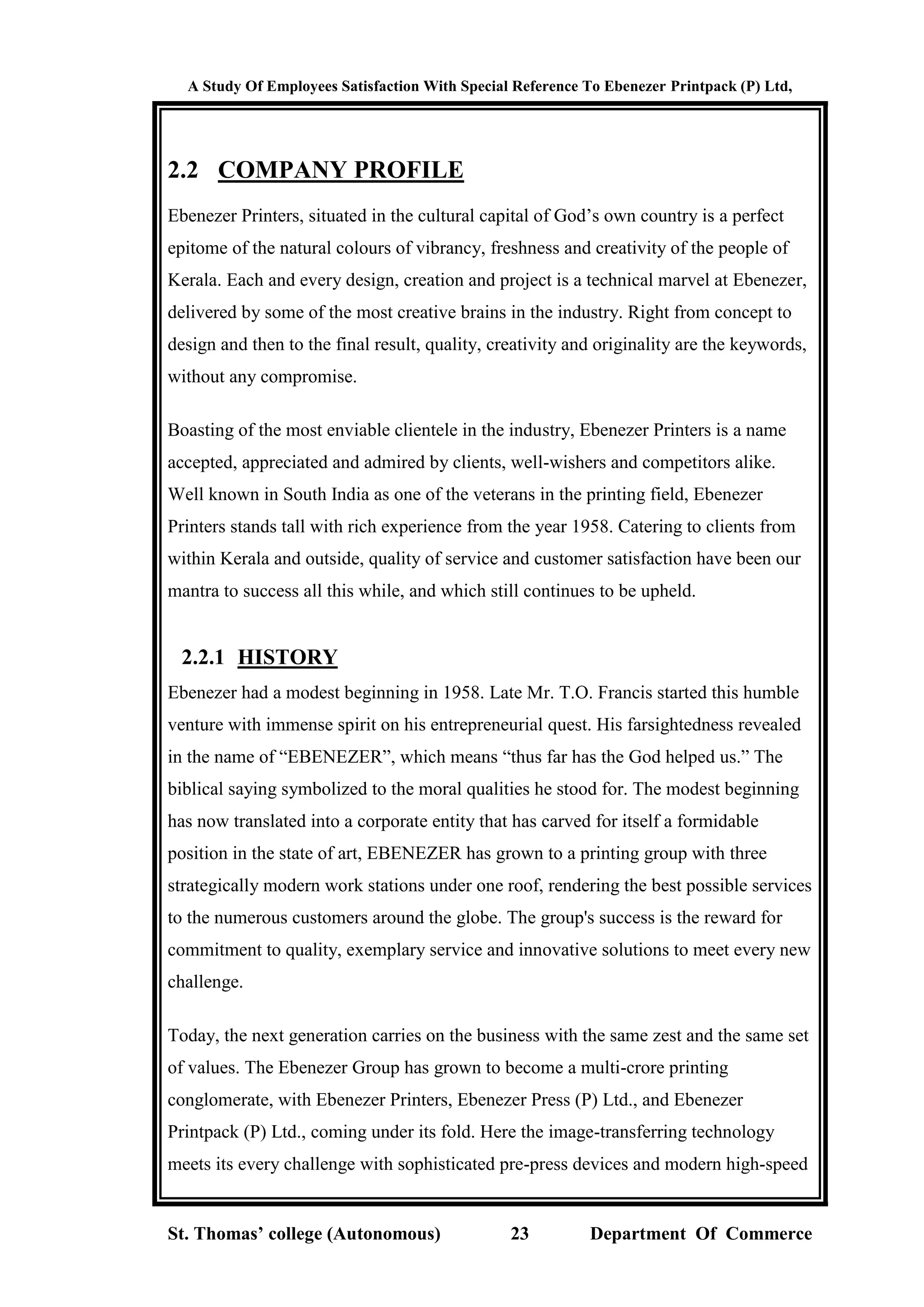 A Study Of Employees Satisfaction With Special Reference To Ebenezer Printpack (P) Ltd,
St. Thomas’ college (Autonomous) 23 Department Of Commerce
2.2 COMPANY PROFILE
Ebenezer Printers, situated in the cultural capital of God’s own country is a perfect
epitome of the natural colours of vibrancy, freshness and creativity of the people of
Kerala. Each and every design, creation and project is a technical marvel at Ebenezer,
delivered by some of the most creative brains in the industry. Right from concept to
design and then to the final result, quality, creativity and originality are the keywords,
without any compromise.
Boasting of the most enviable clientele in the industry, Ebenezer Printers is a name
accepted, appreciated and admired by clients, well-wishers and competitors alike.
Well known in South India as one of the veterans in the printing field, Ebenezer
Printers stands tall with rich experience from the year 1958. Catering to clients from
within Kerala and outside, quality of service and customer satisfaction have been our
mantra to success all this while, and which still continues to be upheld.
2.2.1 HISTORY
Ebenezer had a modest beginning in 1958. Late Mr. T.O. Francis started this humble
venture with immense spirit on his entrepreneurial quest. His farsightedness revealed
in the name of “EBENEZER”, which means “thus far has the God helped us.” The
biblical saying symbolized to the moral qualities he stood for. The modest beginning
has now translated into a corporate entity that has carved for itself a formidable
position in the state of art, EBENEZER has grown to a printing group with three
strategically modern work stations under one roof, rendering the best possible services
to the numerous customers around the globe. The group's success is the reward for
commitment to quality, exemplary service and innovative solutions to meet every new
challenge.
Today, the next generation carries on the business with the same zest and the same set
of values. The Ebenezer Group has grown to become a multi-crore printing
conglomerate, with Ebenezer Printers, Ebenezer Press (P) Ltd., and Ebenezer
Printpack (P) Ltd., coming under its fold. Here the image-transferring technology
meets its every challenge with sophisticated pre-press devices and modern high-speed
 