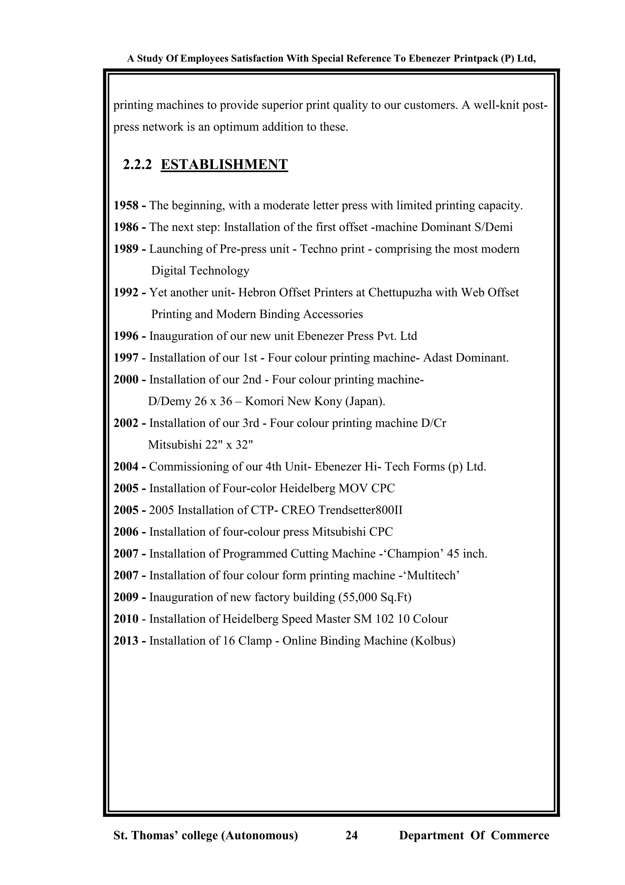 A Study Of Employees Satisfaction With Special Reference To Ebenezer Printpack (P) Ltd,
St. Thomas’ college (Autonomous) 24 Department Of Commerce
printing machines to provide superior print quality to our customers. A well-knit post-
press network is an optimum addition to these.
2.2.2 ESTABLISHMENT
1958 - The beginning, with a moderate letter press with limited printing capacity.
1986 - The next step: Installation of the first offset -machine Dominant S/Demi
1989 - Launching of Pre-press unit - Techno print - comprising the most modern
Digital Technology
1992 - Yet another unit- Hebron Offset Printers at Chettupuzha with Web Offset
Printing and Modern Binding Accessories
1996 - Inauguration of our new unit Ebenezer Press Pvt. Ltd
1997 - Installation of our 1st - Four colour printing machine- Adast Dominant.
2000 - Installation of our 2nd - Four colour printing machine-
D/Demy 26 x 36 – Komori New Kony (Japan).
2002 - Installation of our 3rd - Four colour printing machine D/Cr
Mitsubishi 22" x 32"
2004 - Commissioning of our 4th Unit- Ebenezer Hi- Tech Forms (p) Ltd.
2005 - Installation of Four-color Heidelberg MOV CPC
2005 - 2005 Installation of CTP- CREO Trendsetter800II
2006 - Installation of four-colour press Mitsubishi CPC
2007 - Installation of Programmed Cutting Machine -‘Champion’ 45 inch.
2007 - Installation of four colour form printing machine -‘Multitech’
2009 - Inauguration of new factory building (55,000 Sq.Ft)
2010 - Installation of Heidelberg Speed Master SM 102 10 Colour
2013 - Installation of 16 Clamp - Online Binding Machine (Kolbus)
 