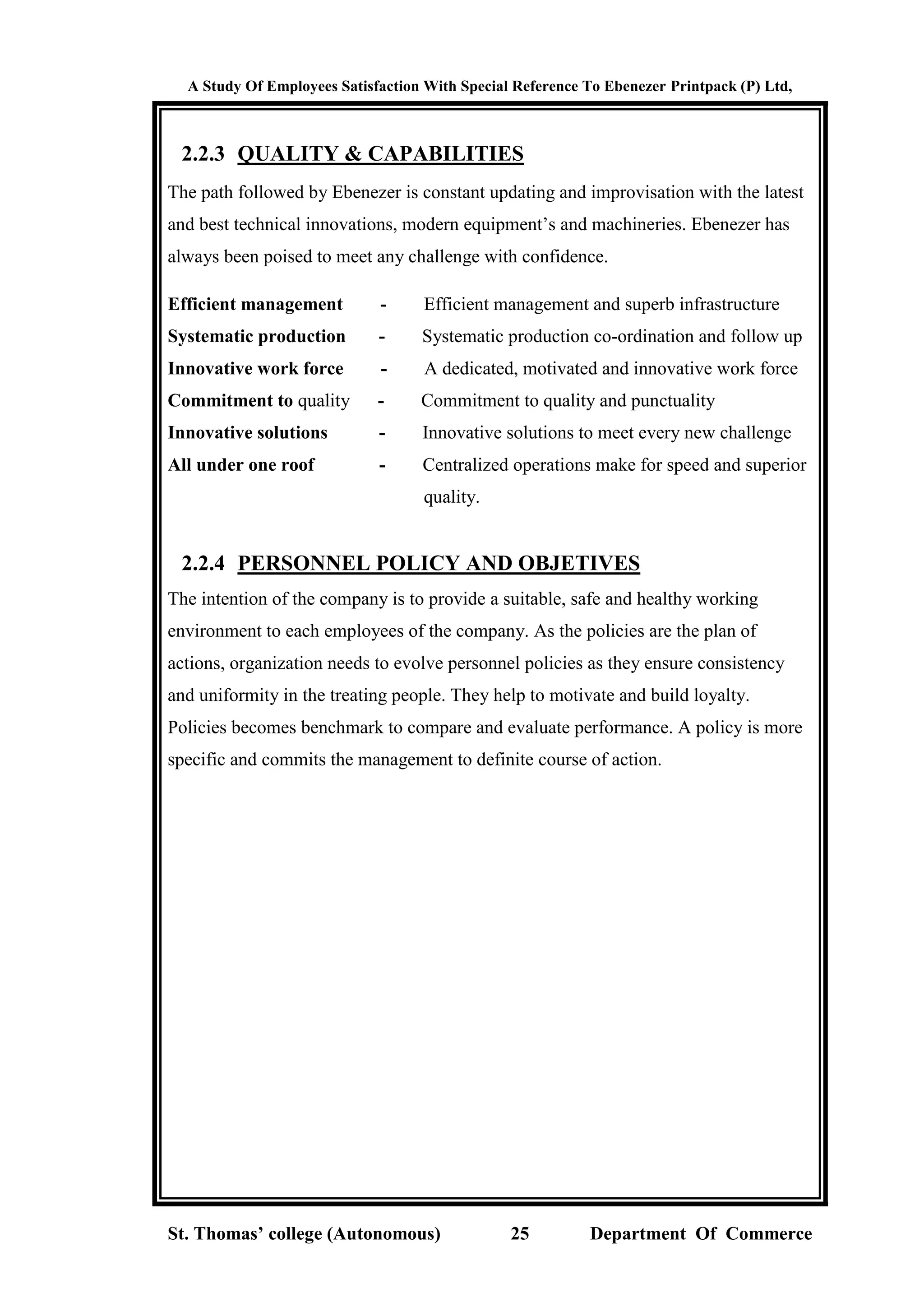 A Study Of Employees Satisfaction With Special Reference To Ebenezer Printpack (P) Ltd,
St. Thomas’ college (Autonomous) 25 Department Of Commerce
2.2.3 QUALITY & CAPABILITIES
The path followed by Ebenezer is constant updating and improvisation with the latest
and best technical innovations, modern equipment’s and machineries. Ebenezer has
always been poised to meet any challenge with confidence.
Efficient management - Efficient management and superb infrastructure
Systematic production - Systematic production co-ordination and follow up
Innovative work force - A dedicated, motivated and innovative work force
Commitment to quality - Commitment to quality and punctuality
Innovative solutions - Innovative solutions to meet every new challenge
All under one roof - Centralized operations make for speed and superior
quality.
2.2.4 PERSONNEL POLICY AND OBJETIVES
The intention of the company is to provide a suitable, safe and healthy working
environment to each employees of the company. As the policies are the plan of
actions, organization needs to evolve personnel policies as they ensure consistency
and uniformity in the treating people. They help to motivate and build loyalty.
Policies becomes benchmark to compare and evaluate performance. A policy is more
specific and commits the management to definite course of action.
 