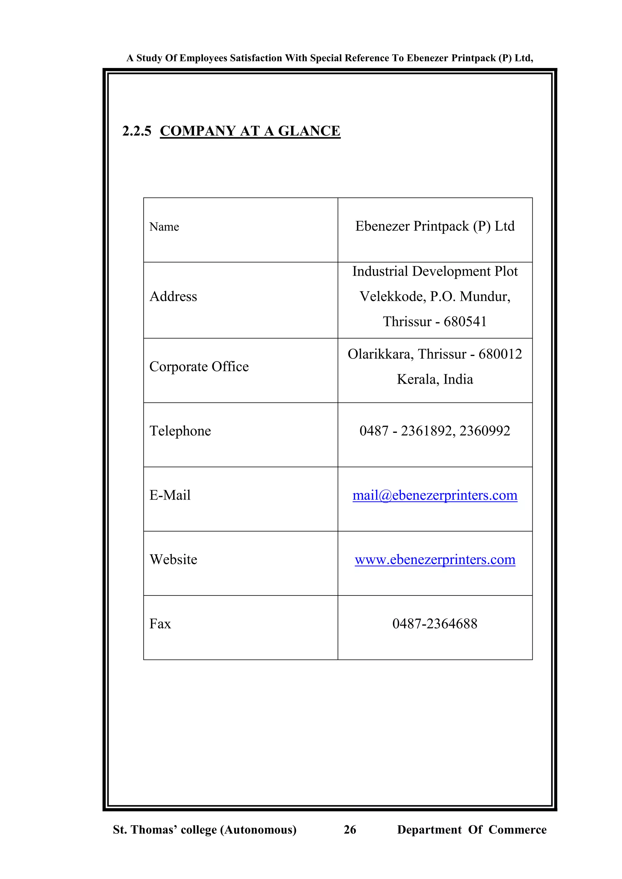 A Study Of Employees Satisfaction With Special Reference To Ebenezer Printpack (P) Ltd,
St. Thomas’ college (Autonomous) 26 Department Of Commerce
2.2.5 COMPANY AT A GLANCE
Name Ebenezer Printpack (P) Ltd
Address
Industrial Development Plot
Velekkode, P.O. Mundur,
Thrissur - 680541
Corporate Office
Olarikkara, Thrissur - 680012
Kerala, India
Telephone 0487 - 2361892, 2360992
E-Mail mail@ebenezerprinters.com
Website www.ebenezerprinters.com
Fax 0487-2364688
 