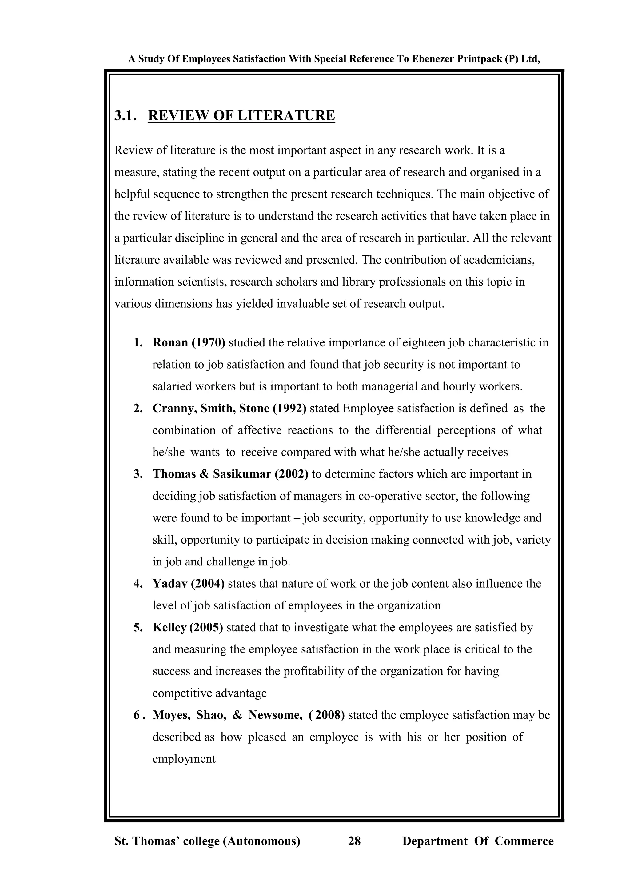 A Study Of Employees Satisfaction With Special Reference To Ebenezer Printpack (P) Ltd,
St. Thomas’ college (Autonomous) 28 Department Of Commerce
3.1. REVIEW OF LITERATURE
Review of literature is the most important aspect in any research work. It is a
measure, stating the recent output on a particular area of research and organised in a
helpful sequence to strengthen the present research techniques. The main objective of
the review of literature is to understand the research activities that have taken place in
a particular discipline in general and the area of research in particular. All the relevant
literature available was reviewed and presented. The contribution of academicians,
information scientists, research scholars and library professionals on this topic in
various dimensions has yielded invaluable set of research output.
1. Ronan (1970) studied the relative importance of eighteen job characteristic in
relation to job satisfaction and found that job security is not important to
salaried workers but is important to both managerial and hourly workers.
2. Cranny, Smith, Stone (1992) stated Employee satisfaction is defined as the
combination of affective reactions to the differential perceptions of what
he/she wants to receive compared with what he/she actually receives
3. Thomas & Sasikumar (2002) to determine factors which are important in
deciding job satisfaction of managers in co-operative sector, the following
were found to be important – job security, opportunity to use knowledge and
skill, opportunity to participate in decision making connected with job, variety
in job and challenge in job.
4. Yadav (2004) states that nature of work or the job content also influence the
level of job satisfaction of employees in the organization
5. Kelley (2005) stated that to investigate what the employees are satisfied by
and measuring the employee satisfaction in the work place is critical to the
success and increases the profitability of the organization for having
competitive advantage
6 . Moyes, Shao, & Newsome, ( 2008) stated the employee satisfaction may be
described as how pleased an employee is with his or her position of
employment
 