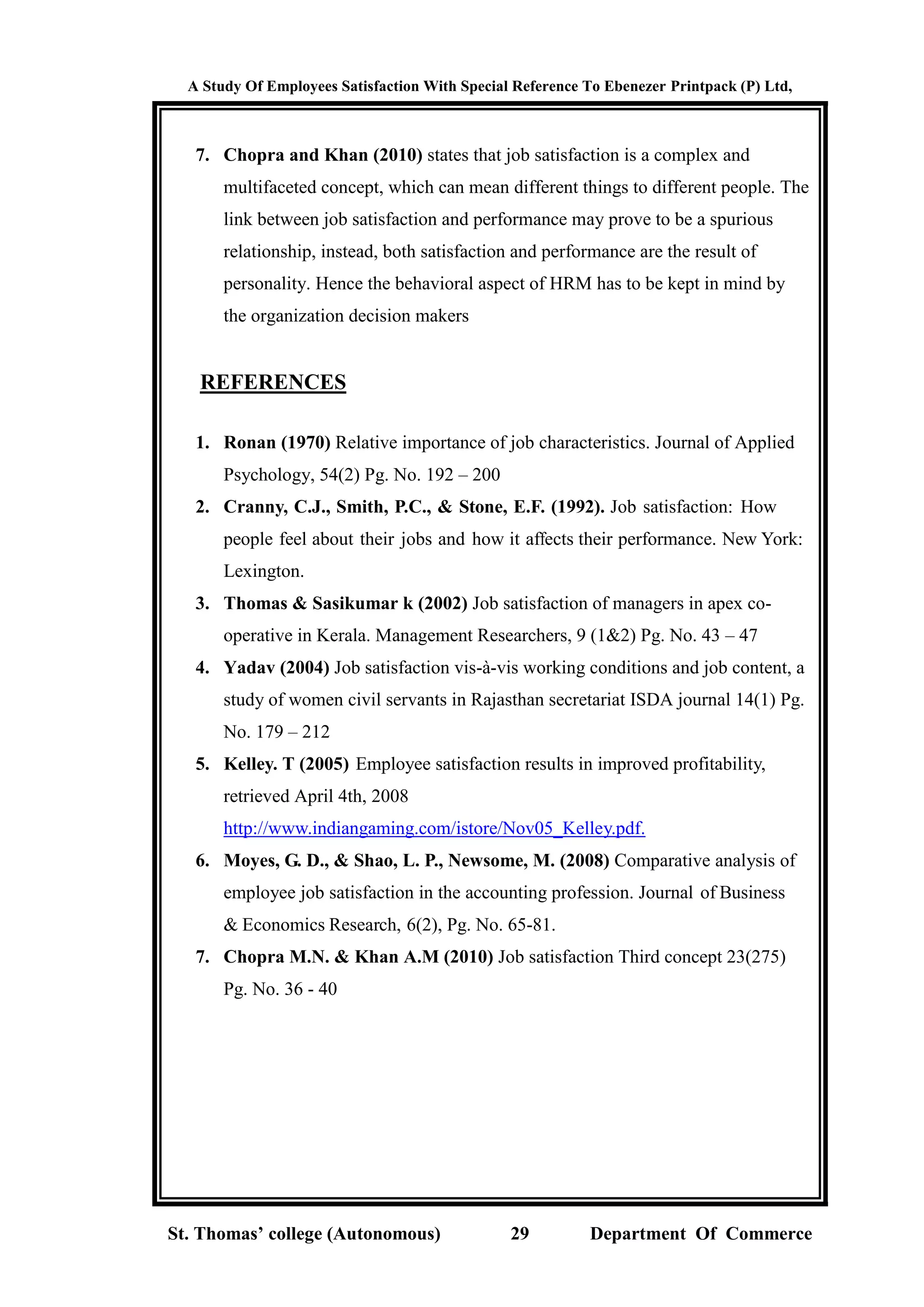 A Study Of Employees Satisfaction With Special Reference To Ebenezer Printpack (P) Ltd,
St. Thomas’ college (Autonomous) 29 Department Of Commerce
7. Chopra and Khan (2010) states that job satisfaction is a complex and
multifaceted concept, which can mean different things to different people. The
link between job satisfaction and performance may prove to be a spurious
relationship, instead, both satisfaction and performance are the result of
personality. Hence the behavioral aspect of HRM has to be kept in mind by
the organization decision makers
REFERENCES
1. Ronan (1970) Relative importance of job characteristics. Journal of Applied
Psychology, 54(2) Pg. No. 192 – 200
2. Cranny, C.J., Smith, P.C., & Stone, E.F. (1992). Job satisfaction: How
people feel about their jobs and how it affects their performance. New York:
Lexington.
3. Thomas & Sasikumar k (2002) Job satisfaction of managers in apex co-
operative in Kerala. Management Researchers, 9 (1&2) Pg. No. 43 – 47
4. Yadav (2004) Job satisfaction vis-à-vis working conditions and job content, a
study of women civil servants in Rajasthan secretariat ISDA journal 14(1) Pg.
No. 179 – 212
5. Kelley. T (2005) Employee satisfaction results in improved profitability,
retrieved April 4th, 2008
http://www.indiangaming.com/istore/Nov05_Kelley.pdf.
6. Moyes, G. D., & Shao, L. P., Newsome, M. (2008) Comparative analysis of
employee job satisfaction in the accounting profession. Journal of Business
& Economics Research, 6(2), Pg. No. 65-81.
7. Chopra M.N. & Khan A.M (2010) Job satisfaction Third concept 23(275)
Pg. No. 36 - 40
 