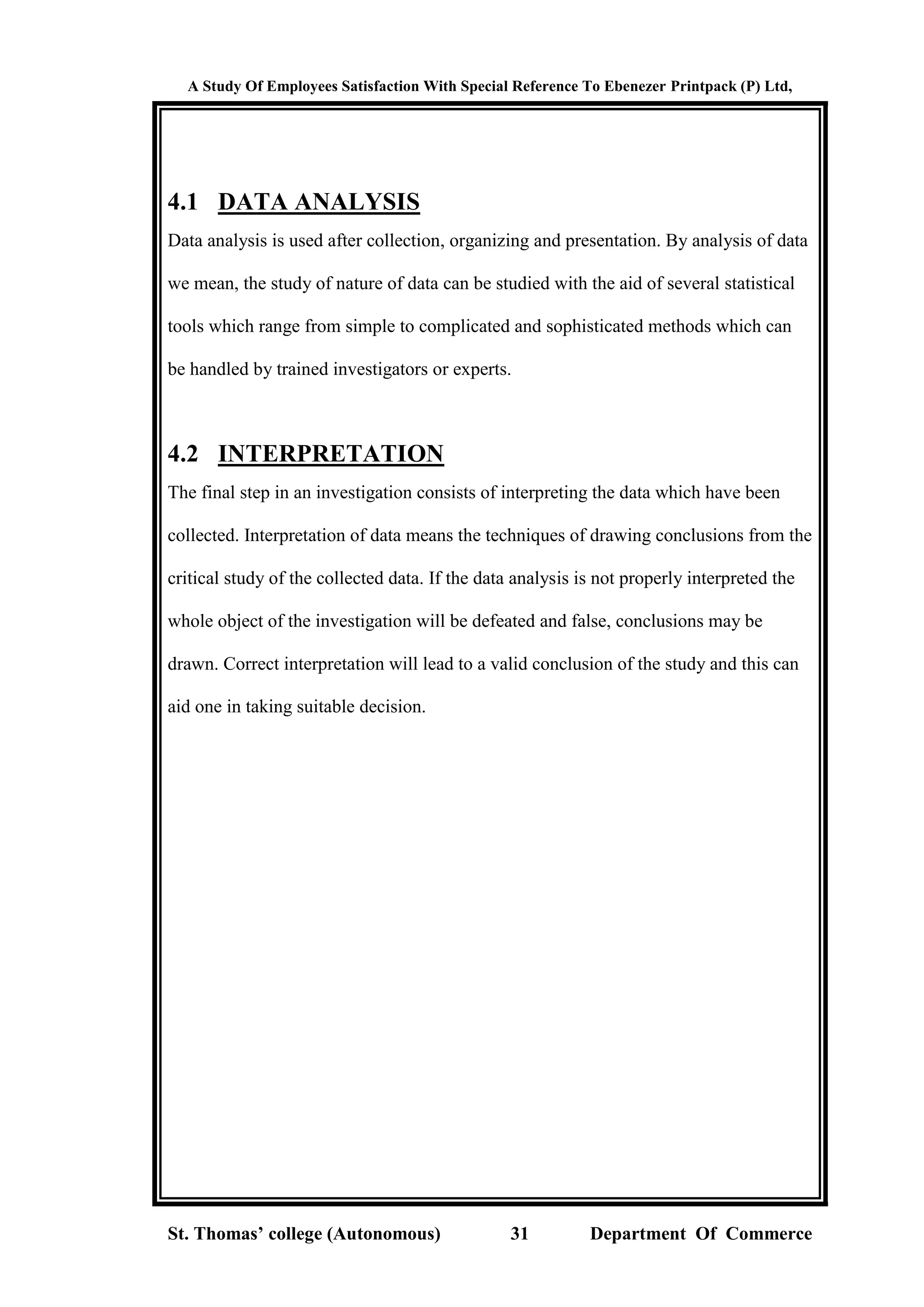 A Study Of Employees Satisfaction With Special Reference To Ebenezer Printpack (P) Ltd,
St. Thomas’ college (Autonomous) 31 Department Of Commerce
4.1 DATA ANALYSIS
Data analysis is used after collection, organizing and presentation. By analysis of data
we mean, the study of nature of data can be studied with the aid of several statistical
tools which range from simple to complicated and sophisticated methods which can
be handled by trained investigators or experts.
4.2 INTERPRETATION
The final step in an investigation consists of interpreting the data which have been
collected. Interpretation of data means the techniques of drawing conclusions from the
critical study of the collected data. If the data analysis is not properly interpreted the
whole object of the investigation will be defeated and false, conclusions may be
drawn. Correct interpretation will lead to a valid conclusion of the study and this can
aid one in taking suitable decision.
 