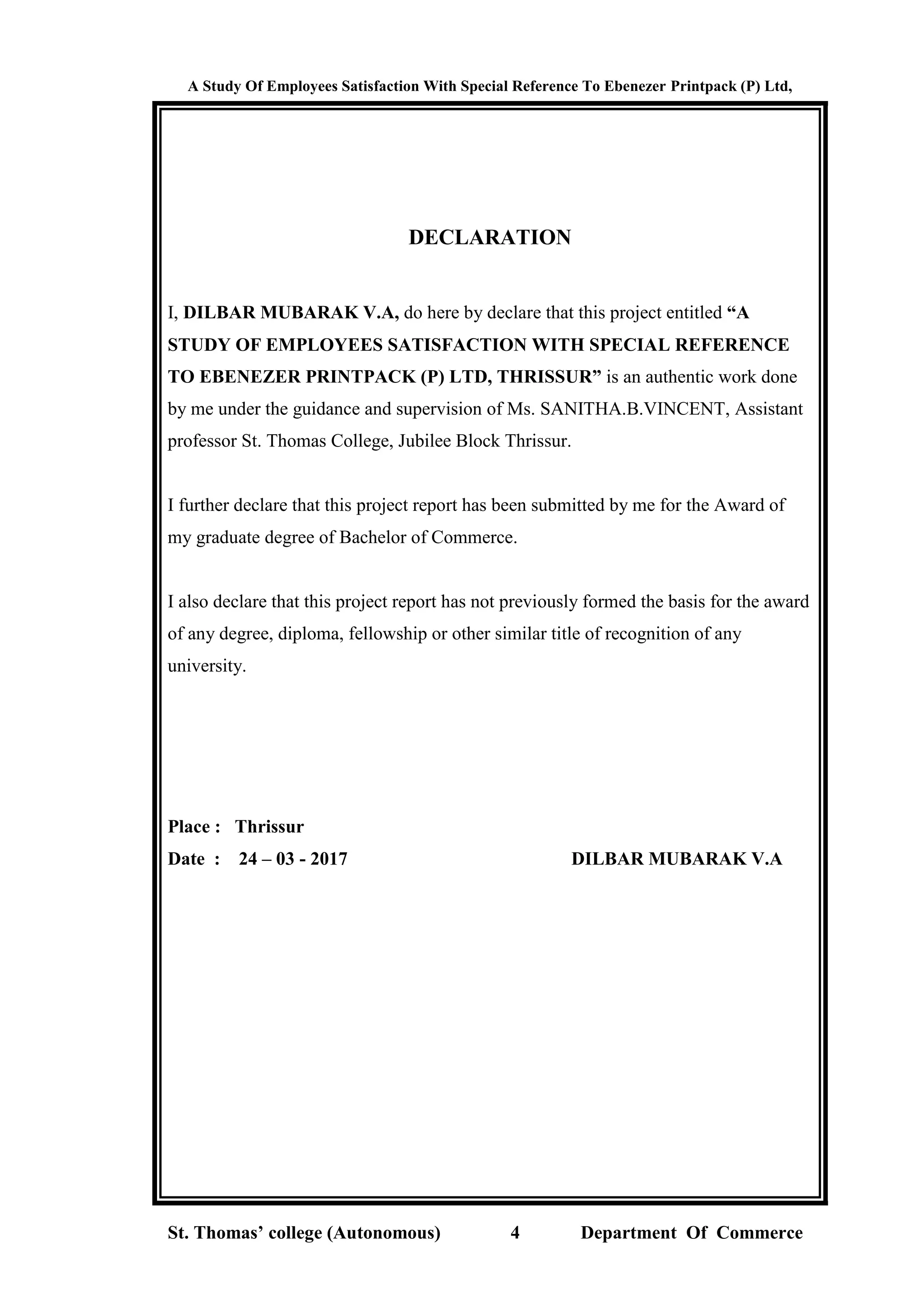 A Study Of Employees Satisfaction With Special Reference To Ebenezer Printpack (P) Ltd,
St. Thomas’ college (Autonomous) 4 Department Of Commerce
DECLARATION
I, DILBAR MUBARAK V.A, do here by declare that this project entitled “A
STUDY OF EMPLOYEES SATISFACTION WITH SPECIAL REFERENCE
TO EBENEZER PRINTPACK (P) LTD, THRISSUR” is an authentic work done
by me under the guidance and supervision of Ms. SANITHA.B.VINCENT, Assistant
professor St. Thomas College, Jubilee Block Thrissur.
I further declare that this project report has been submitted by me for the Award of
my graduate degree of Bachelor of Commerce.
I also declare that this project report has not previously formed the basis for the award
of any degree, diploma, fellowship or other similar title of recognition of any
university.
Place : Thrissur
Date : 24 – 03 - 2017 DILBAR MUBARAK V.A
 