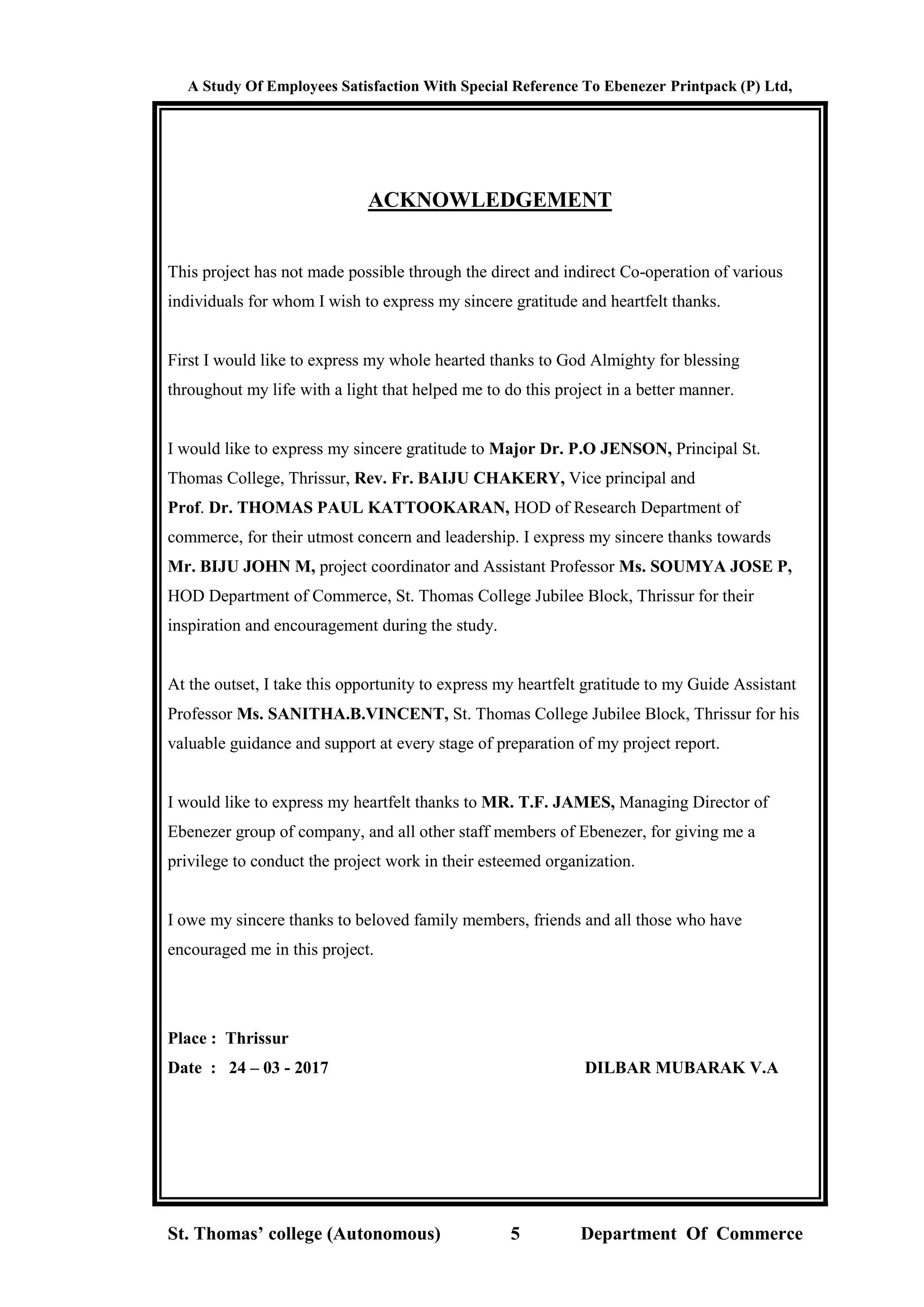 A Study Of Employees Satisfaction With Special Reference To Ebenezer Printpack (P) Ltd,
St. Thomas’ college (Autonomous) 5 Department Of Commerce
ACKNOWLEDGEMENT
This project has not made possible through the direct and indirect Co-operation of various
individuals for whom I wish to express my sincere gratitude and heartfelt thanks.
First I would like to express my whole hearted thanks to God Almighty for blessing
throughout my life with a light that helped me to do this project in a better manner.
I would like to express my sincere gratitude to Major Dr. P.O JENSON, Principal St.
Thomas College, Thrissur, Rev. Fr. BAIJU CHAKERY, Vice principal and
Prof. Dr. THOMAS PAUL KATTOOKARAN, HOD of Research Department of
commerce, for their utmost concern and leadership. I express my sincere thanks towards
Mr. BIJU JOHN M, project coordinator and Assistant Professor Ms. SOUMYA JOSE P,
HOD Department of Commerce, St. Thomas College Jubilee Block, Thrissur for their
inspiration and encouragement during the study.
At the outset, I take this opportunity to express my heartfelt gratitude to my Guide Assistant
Professor Ms. SANITHA.B.VINCENT, St. Thomas College Jubilee Block, Thrissur for his
valuable guidance and support at every stage of preparation of my project report.
I would like to express my heartfelt thanks to MR. T.F. JAMES, Managing Director of
Ebenezer group of company, and all other staff members of Ebenezer, for giving me a
privilege to conduct the project work in their esteemed organization.
I owe my sincere thanks to beloved family members, friends and all those who have
encouraged me in this project.
Place : Thrissur
Date : 24 – 03 - 2017 DILBAR MUBARAK V.A
 