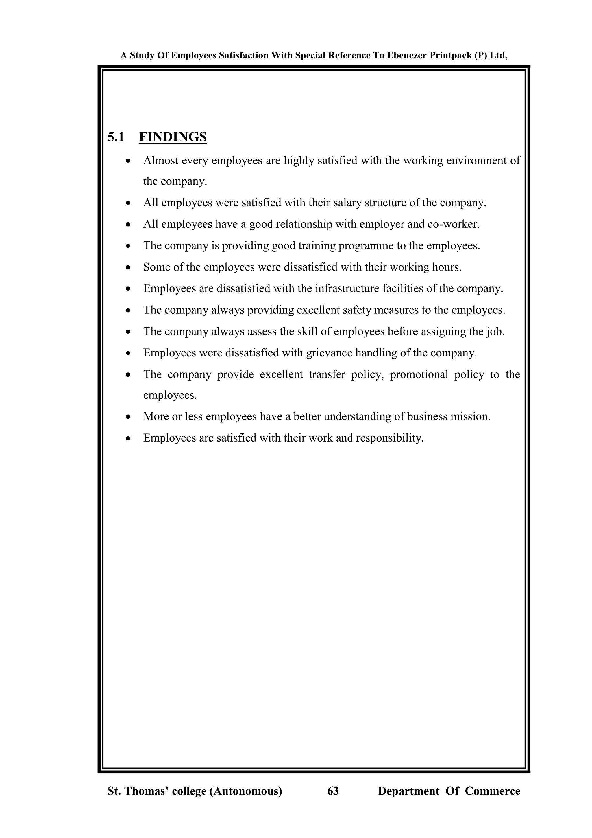 A Study Of Employees Satisfaction With Special Reference To Ebenezer Printpack (P) Ltd,
St. Thomas’ college (Autonomous) 63 Department Of Commerce
5.1 FINDINGS
 Almost every employees are highly satisfied with the working environment of
the company.
 All employees were satisfied with their salary structure of the company.
 All employees have a good relationship with employer and co-worker.
 The company is providing good training programme to the employees.
 Some of the employees were dissatisfied with their working hours.
 Employees are dissatisfied with the infrastructure facilities of the company.
 The company always providing excellent safety measures to the employees.
 The company always assess the skill of employees before assigning the job.
 Employees were dissatisfied with grievance handling of the company.
 The company provide excellent transfer policy, promotional policy to the
employees.
 More or less employees have a better understanding of business mission.
 Employees are satisfied with their work and responsibility.
 