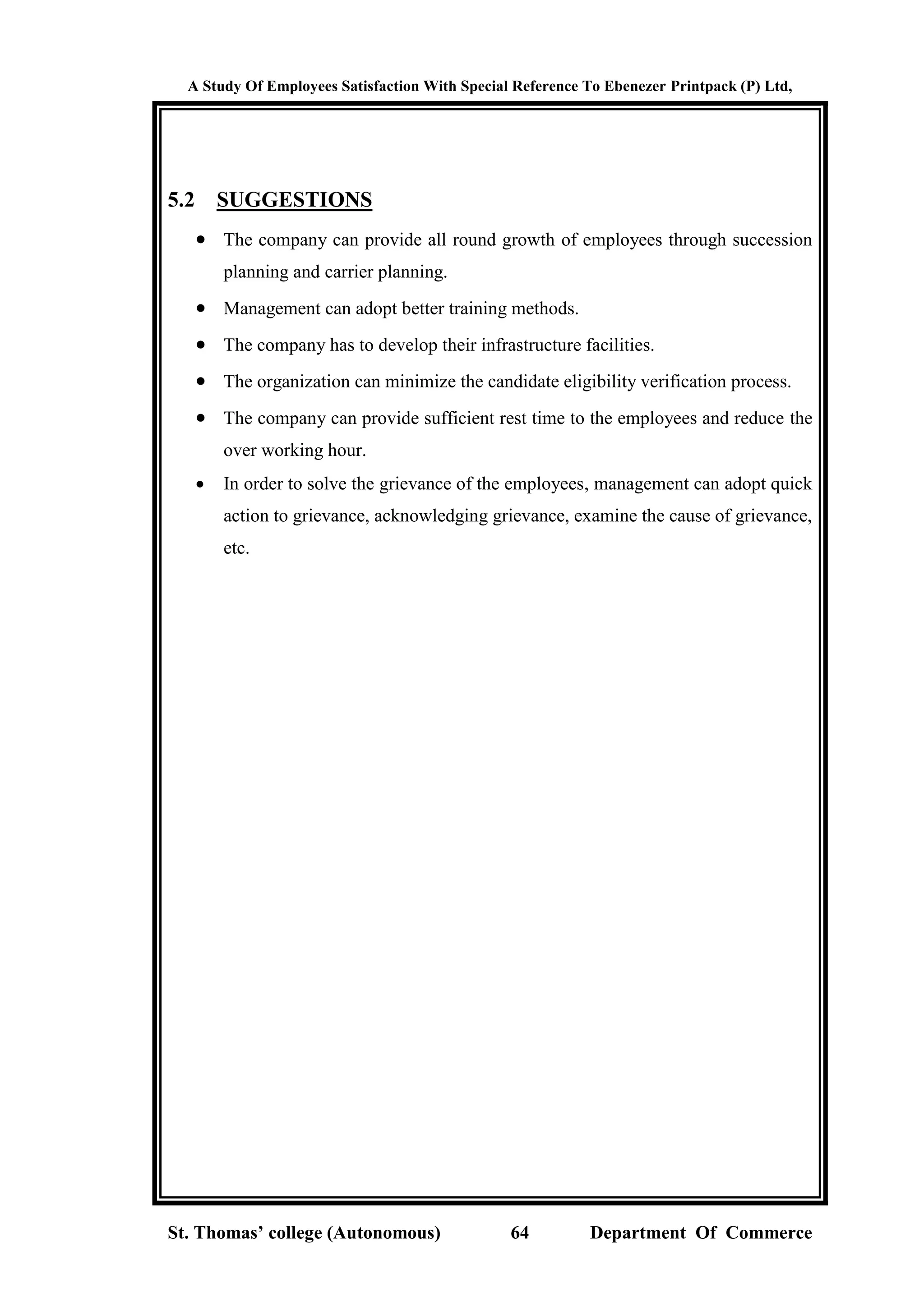 A Study Of Employees Satisfaction With Special Reference To Ebenezer Printpack (P) Ltd,
St. Thomas’ college (Autonomous) 64 Department Of Commerce
5.2 SUGGESTIONS
 The company can provide all round growth of employees through succession
planning and carrier planning.
 Management can adopt better training methods.
 The company has to develop their infrastructure facilities.
 The organization can minimize the candidate eligibility verification process.
 The company can provide sufficient rest time to the employees and reduce the
over working hour.
 In order to solve the grievance of the employees, management can adopt quick
action to grievance, acknowledging grievance, examine the cause of grievance,
etc.
 