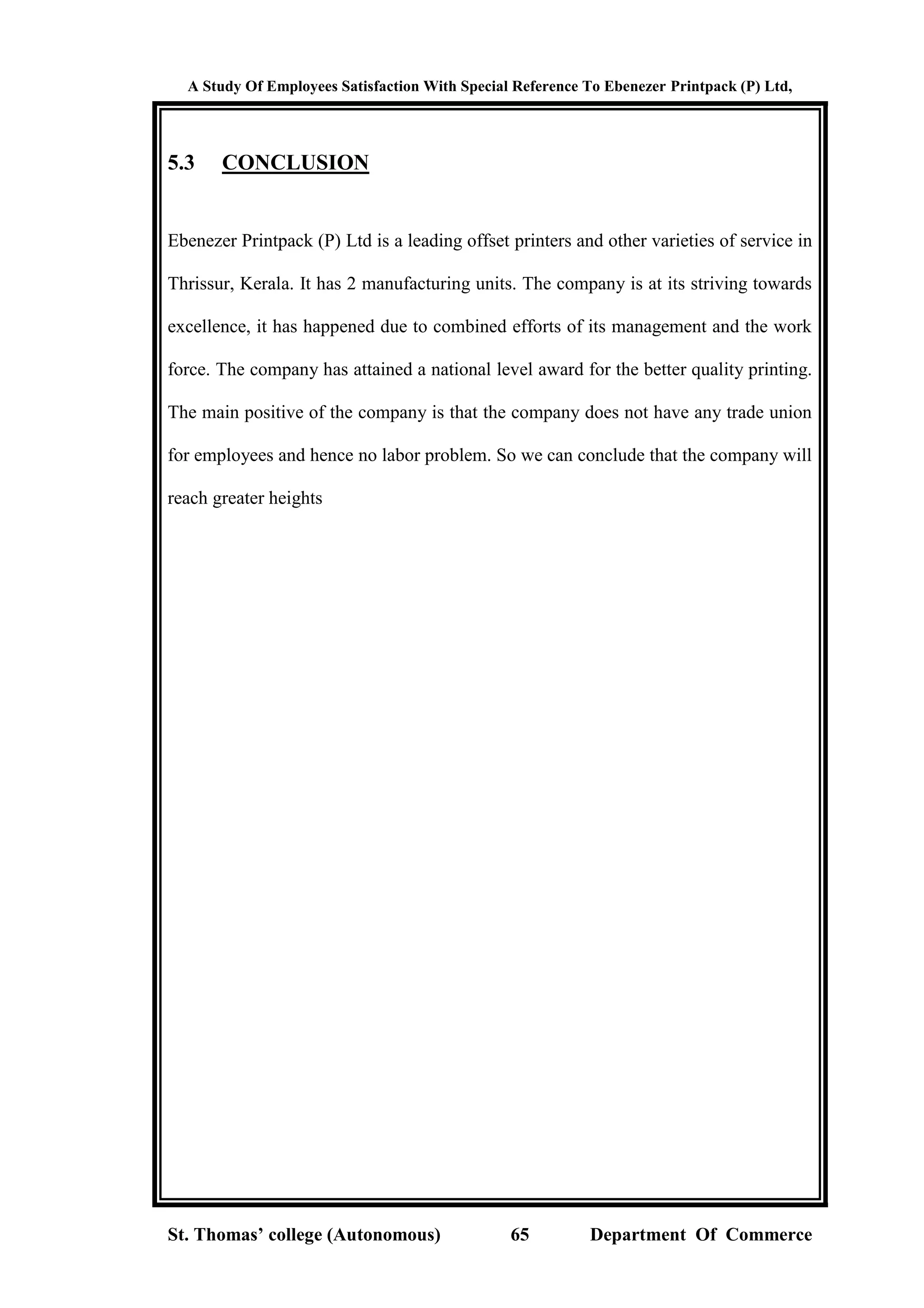 A Study Of Employees Satisfaction With Special Reference To Ebenezer Printpack (P) Ltd,
St. Thomas’ college (Autonomous) 65 Department Of Commerce
5.3 CONCLUSION
Ebenezer Printpack (P) Ltd is a leading offset printers and other varieties of service in
Thrissur, Kerala. It has 2 manufacturing units. The company is at its striving towards
excellence, it has happened due to combined efforts of its management and the work
force. The company has attained a national level award for the better quality printing.
The main positive of the company is that the company does not have any trade union
for employees and hence no labor problem. So we can conclude that the company will
reach greater heights
 