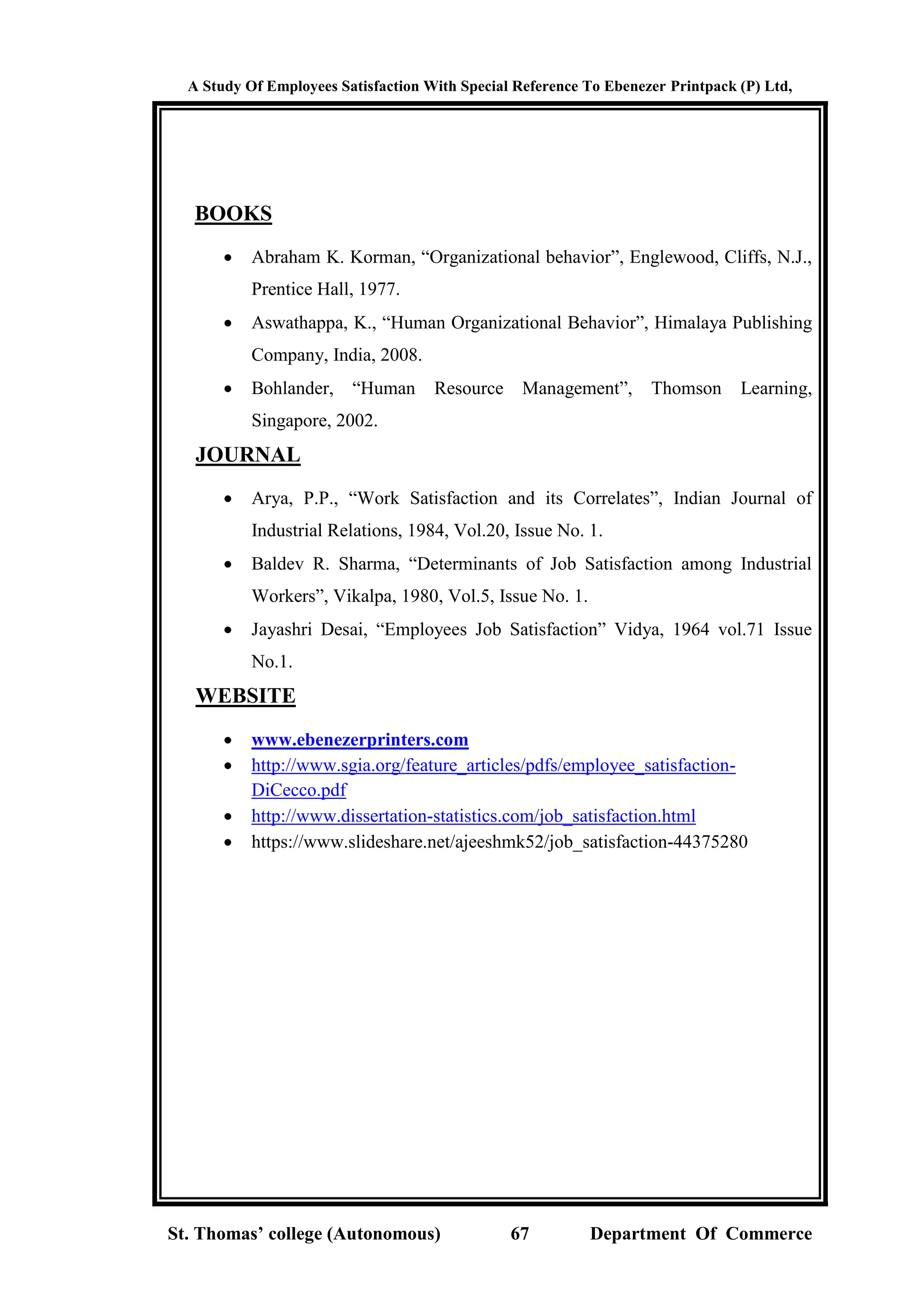 A Study Of Employees Satisfaction With Special Reference To Ebenezer Printpack (P) Ltd,
St. Thomas’ college (Autonomous) 67 Department Of Commerce
BOOKS
 Abraham K. Korman, “Organizational behavior”, Englewood, Cliffs, N.J.,
Prentice Hall, 1977.
 Aswathappa, K., “Human Organizational Behavior”, Himalaya Publishing
Company, India, 2008.
 Bohlander, “Human Resource Management”, Thomson Learning,
Singapore, 2002.
JOURNAL
 Arya, P.P., “Work Satisfaction and its Correlates”, Indian Journal of
Industrial Relations, 1984, Vol.20, Issue No. 1.
 Baldev R. Sharma, “Determinants of Job Satisfaction among Industrial
Workers”, Vikalpa, 1980, Vol.5, Issue No. 1.
 Jayashri Desai, “Employees Job Satisfaction” Vidya, 1964 vol.71 Issue
No.1.
WEBSITE
 www.ebenezerprinters.com
 http://www.sgia.org/feature_articles/pdfs/employee_satisfaction-
DiCecco.pdf
 http://www.dissertation-statistics.com/job_satisfaction.html
 https://www.slideshare.net/ajeeshmk52/job_satisfaction-44375280
 