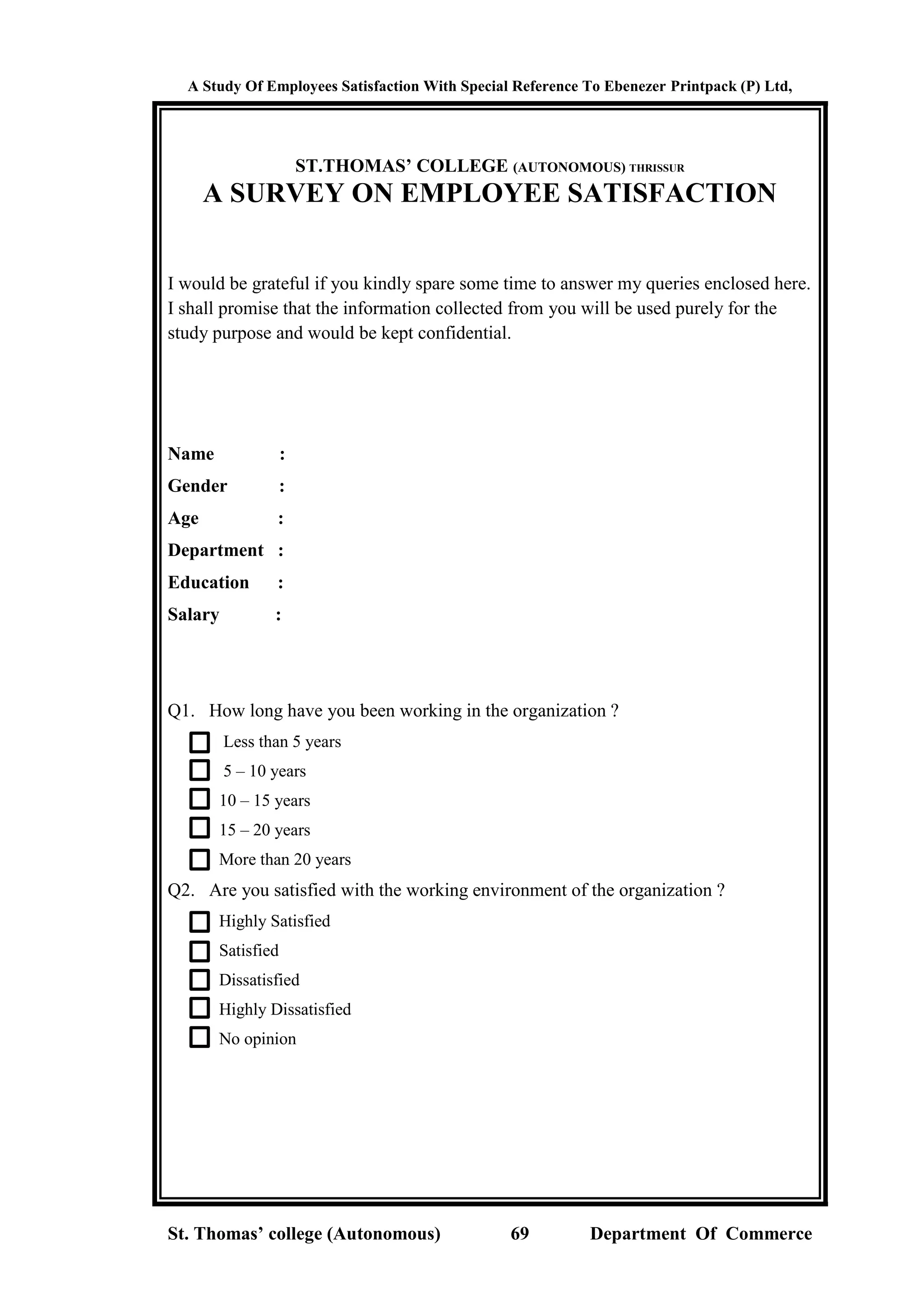 A Study Of Employees Satisfaction With Special Reference To Ebenezer Printpack (P) Ltd,
St. Thomas’ college (Autonomous) 69 Department Of Commerce
ST.THOMAS’ COLLEGE (AUTONOMOUS) THRISSUR
A SURVEY ON EMPLOYEE SATISFACTION
I would be grateful if you kindly spare some time to answer my queries enclosed here.
I shall promise that the information collected from you will be used purely for the
study purpose and would be kept confidential.
Name :
Gender :
Age :
Department :
Education :
Salary :
Q1. How long have you been working in the organization ?
Less than 5 years
5 – 10 years
10 – 15 years
15 – 20 years
More than 20 years
Q2. Are you satisfied with the working environment of the organization ?
Highly Satisfied
Satisfied
Dissatisfied
Highly Dissatisfied
No opinion
 