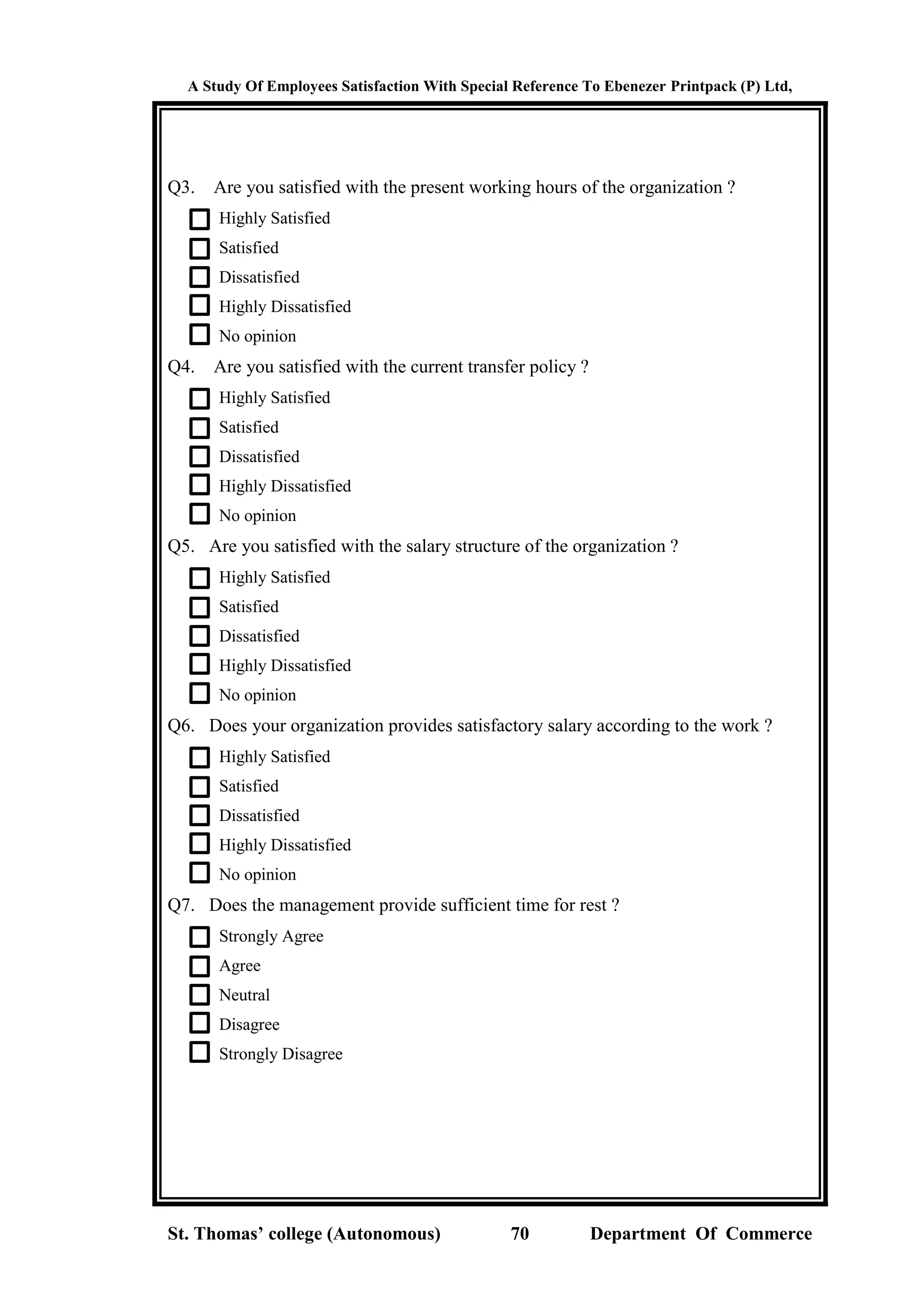A Study Of Employees Satisfaction With Special Reference To Ebenezer Printpack (P) Ltd,
St. Thomas’ college (Autonomous) 70 Department Of Commerce
Q3. Are you satisfied with the present working hours of the organization ?
Highly Satisfied
Satisfied
Dissatisfied
Highly Dissatisfied
No opinion
Q4. Are you satisfied with the current transfer policy ?
Highly Satisfied
Satisfied
Dissatisfied
Highly Dissatisfied
No opinion
Q5. Are you satisfied with the salary structure of the organization ?
Highly Satisfied
Satisfied
Dissatisfied
Highly Dissatisfied
No opinion
Q6. Does your organization provides satisfactory salary according to the work ?
Highly Satisfied
Satisfied
Dissatisfied
Highly Dissatisfied
No opinion
Q7. Does the management provide sufficient time for rest ?
Strongly Agree
Agree
Neutral
Disagree
Strongly Disagree
 