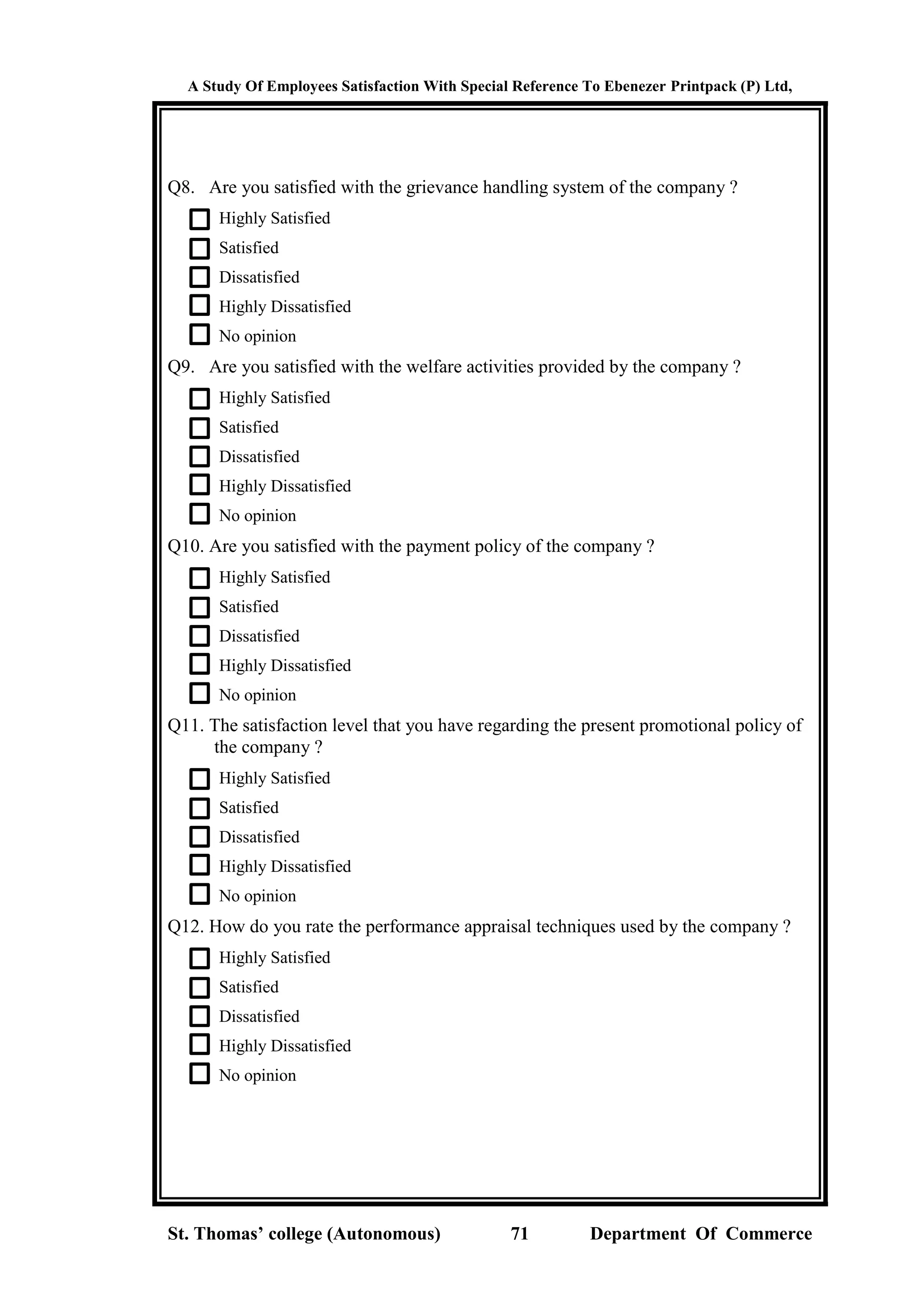 A Study Of Employees Satisfaction With Special Reference To Ebenezer Printpack (P) Ltd,
St. Thomas’ college (Autonomous) 71 Department Of Commerce
Q8. Are you satisfied with the grievance handling system of the company ?
Highly Satisfied
Satisfied
Dissatisfied
Highly Dissatisfied
No opinion
Q9. Are you satisfied with the welfare activities provided by the company ?
Highly Satisfied
Satisfied
Dissatisfied
Highly Dissatisfied
No opinion
Q10. Are you satisfied with the payment policy of the company ?
Highly Satisfied
Satisfied
Dissatisfied
Highly Dissatisfied
No opinion
Q11. The satisfaction level that you have regarding the present promotional policy of
the company ?
Highly Satisfied
Satisfied
Dissatisfied
Highly Dissatisfied
No opinion
Q12. How do you rate the performance appraisal techniques used by the company ?
Highly Satisfied
Satisfied
Dissatisfied
Highly Dissatisfied
No opinion
 