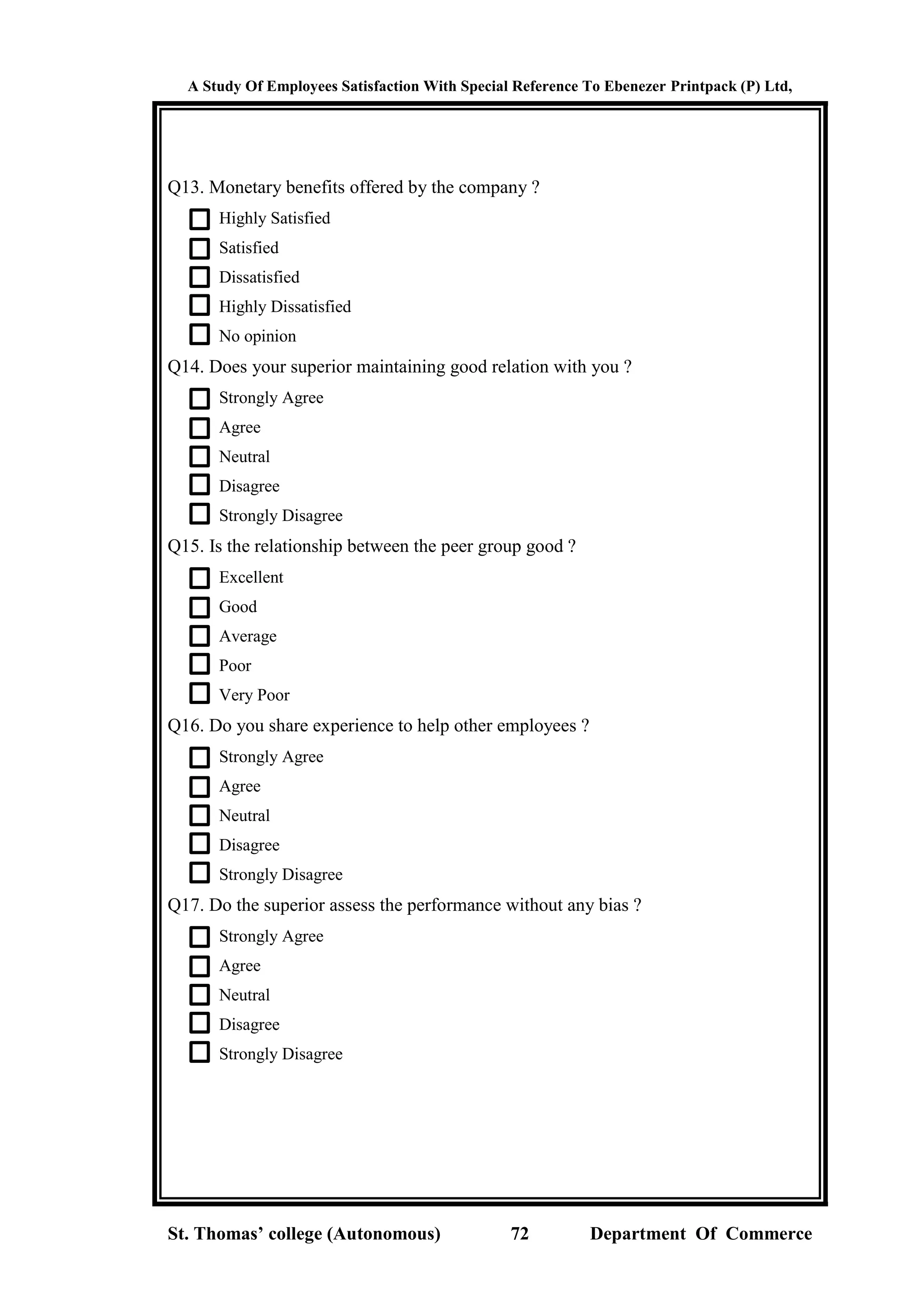 A Study Of Employees Satisfaction With Special Reference To Ebenezer Printpack (P) Ltd,
St. Thomas’ college (Autonomous) 72 Department Of Commerce
Q13. Monetary benefits offered by the company ?
Highly Satisfied
Satisfied
Dissatisfied
Highly Dissatisfied
No opinion
Q14. Does your superior maintaining good relation with you ?
Strongly Agree
Agree
Neutral
Disagree
Strongly Disagree
Q15. Is the relationship between the peer group good ?
Excellent
Good
Average
Poor
Very Poor
Q16. Do you share experience to help other employees ?
Strongly Agree
Agree
Neutral
Disagree
Strongly Disagree
Q17. Do the superior assess the performance without any bias ?
Strongly Agree
Agree
Neutral
Disagree
Strongly Disagree
 