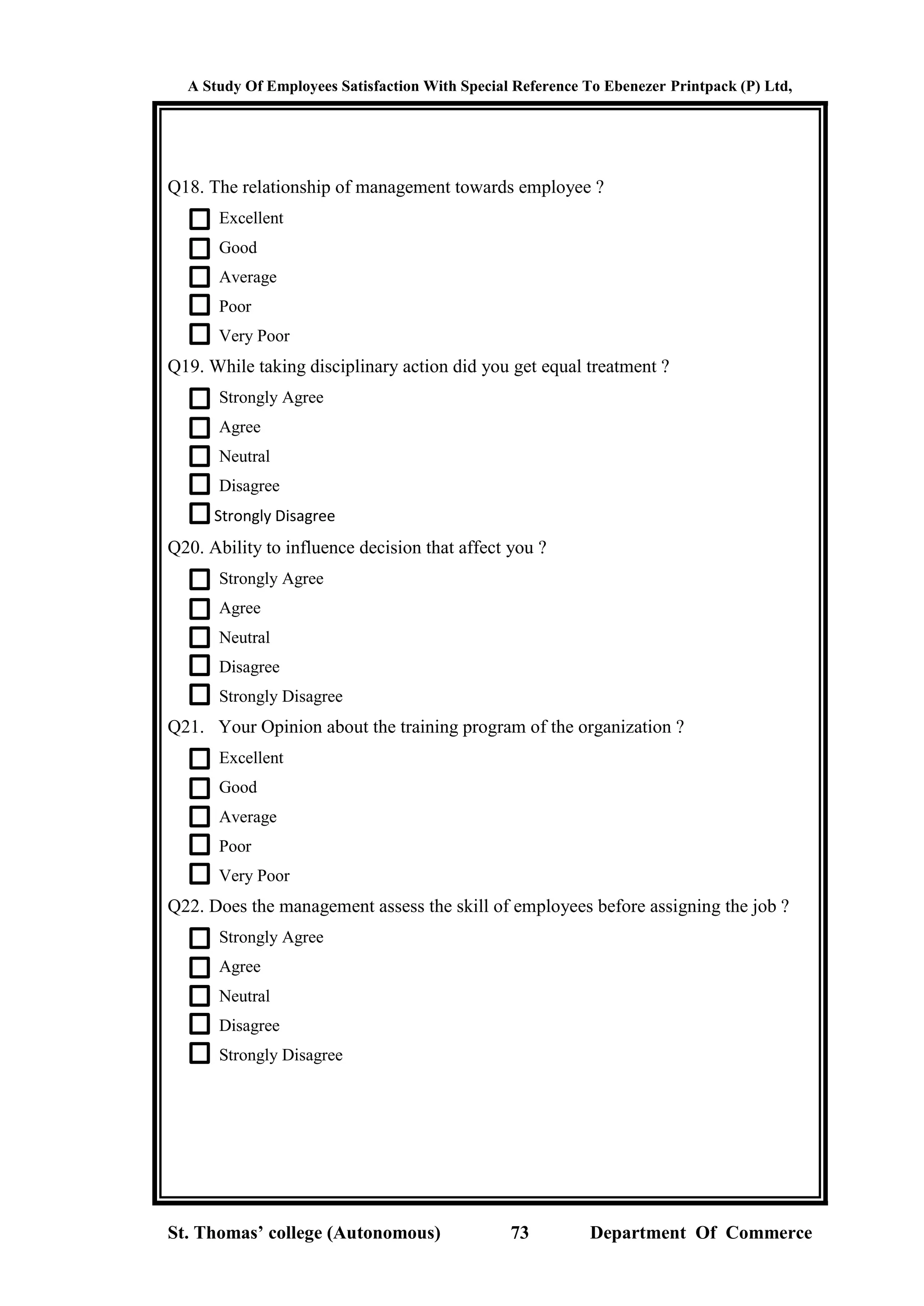 A Study Of Employees Satisfaction With Special Reference To Ebenezer Printpack (P) Ltd,
St. Thomas’ college (Autonomous) 73 Department Of Commerce
Q18. The relationship of management towards employee ?
Excellent
Good
Average
Poor
Very Poor
Q19. While taking disciplinary action did you get equal treatment ?
Strongly Agree
Agree
Neutral
Disagree
Strongly Disagree
Q20. Ability to influence decision that affect you ?
Strongly Agree
Agree
Neutral
Disagree
Strongly Disagree
Q21. Your Opinion about the training program of the organization ?
Excellent
Good
Average
Poor
Very Poor
Q22. Does the management assess the skill of employees before assigning the job ?
Strongly Agree
Agree
Neutral
Disagree
Strongly Disagree
 