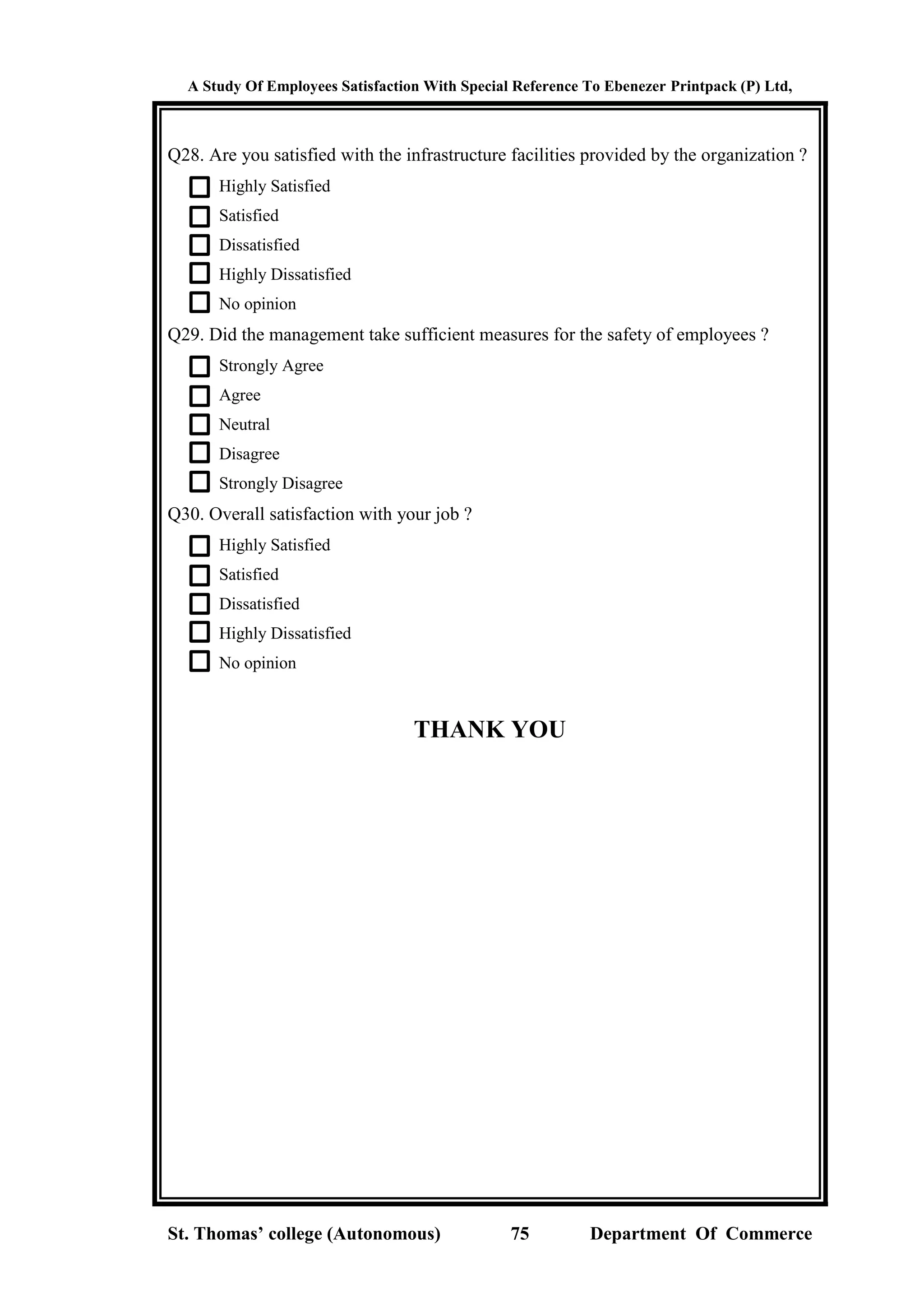 A Study Of Employees Satisfaction With Special Reference To Ebenezer Printpack (P) Ltd,
St. Thomas’ college (Autonomous) 75 Department Of Commerce
Q28. Are you satisfied with the infrastructure facilities provided by the organization ?
Highly Satisfied
Satisfied
Dissatisfied
Highly Dissatisfied
No opinion
Q29. Did the management take sufficient measures for the safety of employees ?
Strongly Agree
Agree
Neutral
Disagree
Strongly Disagree
Q30. Overall satisfaction with your job ?
Highly Satisfied
Satisfied
Dissatisfied
Highly Dissatisfied
No opinion
THANK YOU
 