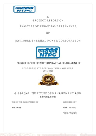 A
PROJECT REPORT ON
ANALYSIS OF FINANCIAL STATEMENTS
OF
NATIONAL THERMAL P OW ER CORPORATION
PROJECT REPORT SUBMITTED IN PARTIAL FULFILLMENT OF
POST GRADUATE DIPLOMA IN M A N A G E M EN T
2016-2018
G.L BAJAJ INSTITUTE OF M AN AG EME NT AND
RESEARCH
UNDER THE SUPERVISION OF SUBMITTED BY
J.SRI DEVI ROHIT KUMAR
PGDM-FINANCE
1
 