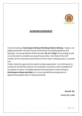 1 | P a g e
ACKNOWLEDGEMENT
I have to training at Kanchrapara Railway Workshop/Eastern Railway. I Express my
deepest gratitude to the SSE fromall workshop for his individualguidance and
blessings. I amvery grateful to Chief instructor, Mr. R. K. Singh. For providing us with
an environmentto complete our project Successfully. I also thank all the staff
member of the workshop and technicians for their help in making projecta successful
one.
Finally, I take this opportunity to extend my deep appreciation to my family and co-
trainees for all that they meant to me during the crucialtimes of the completion of
my project. As well as I am highly educative and interactive to take training at
Kanchrapara railway workshop. So, I am very grateful becausegiving me a
opportunity to gather idea on railway workshop.
Gourab Das
B.TECH, EEE, VI SEM
 