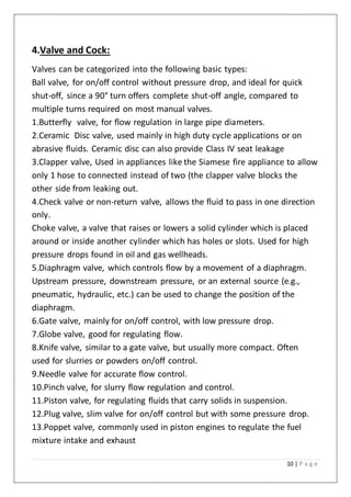 10 | P a g e
4.Valve and Cock:
Valves can be categorized into the following basic types:
Ball valve, for on/off control without pressure drop, and ideal for quick
shut-off, since a 90° turn offers complete shut-off angle, compared to
multiple turns required on most manual valves.
1.Butterfly valve, for flow regulation in large pipe diameters.
2.Ceramic Disc valve, used mainly in high duty cycle applications or on
abrasive fluids. Ceramic disc can also provide Class IV seat leakage
3.Clapper valve, Used in appliances like the Siamese fire appliance to allow
only 1 hose to connected instead of two (the clapper valve blocks the
other side from leaking out.
4.Check valve or non-return valve, allows the fluid to pass in one direction
only.
Choke valve, a valve that raises or lowers a solid cylinder which is placed
around or inside another cylinder which has holes or slots. Used for high
pressure drops found in oil and gas wellheads.
5.Diaphragm valve, which controls flow by a movement of a diaphragm.
Upstream pressure, downstream pressure, or an external source (e.g.,
pneumatic, hydraulic, etc.) can be used to change the position of the
diaphragm.
6.Gate valve, mainly for on/off control, with low pressure drop.
7.Globe valve, good for regulating flow.
8.Knife valve, similar to a gate valve, but usually more compact. Often
used for slurries or powders on/off control.
9.Needle valve for accurate flow control.
10.Pinch valve, for slurry flow regulation and control.
11.Piston valve, for regulating fluids that carry solids in suspension.
12.Plug valve, slim valve for on/off control but with some pressure drop.
13.Poppet valve, commonly used in piston engines to regulate the fuel
mixture intake and exhaust
 