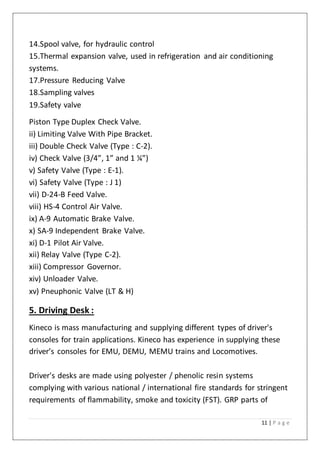 11 | P a g e
14.Spool valve, for hydraulic control
15.Thermal expansion valve, used in refrigeration and air conditioning
systems.
17.Pressure Reducing Valve
18.Sampling valves
19.Safety valve
Piston Type Duplex Check Valve.
ii) Limiting Valve With Pipe Bracket.
iii) Double Check Valve (Type : C-2).
iv) Check Valve (3/4”, 1” and 1 ¼”)
v) Safety Valve (Type : E-1).
vi) Safety Valve (Type : J 1)
vii) D-24-B Feed Valve.
viii) HS-4 Control Air Valve.
ix) A-9 Automatic Brake Valve.
x) SA-9 Independent Brake Valve.
xi) D-1 Pilot Air Valve.
xii) Relay Valve (Type C-2).
xiii) Compressor Governor.
xiv) Unloader Valve.
xv) Pneuphonic Valve (LT & H)
5. Driving Desk :
Kineco is mass manufacturing and supplying different types of driver's
consoles for train applications. Kineco has experience in supplying these
driver’s consoles for EMU, DEMU, MEMU trains and Locomotives.
Driver's desks are made using polyester / phenolic resin systems
complying with various national / international fire standards for stringent
requirements of flammability, smoke and toxicity (FST). GRP parts of
 