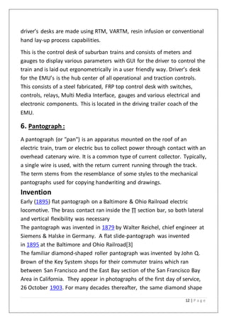 12 | P a g e
driver’s desks are made using RTM, VARTM, resin infusion or conventional
hand lay-up process capabilities.
This is the control desk of suburban trains and consists of meters and
gauges to display various parameters with GUI for the driver to control the
train and is laid out ergonometrically in a user friendly way. Driver’s desk
for the EMU’s is the hub center of all operational and traction controls.
This consists of a steel fabricated, FRP top control desk with switches,
controls, relays, Multi Media Interface, gauges and various electrical and
electronic components. This is located in the driving trailer coach of the
EMU.
6. Pantograph :
A pantograph (or "pan") is an apparatus mounted on the roof of an
electric train, tram or electric bus to collect power through contact with an
overhead catenary wire. It is a common type of current collector. Typically,
a single wire is used, with the return current running through the track.
The term stems from the resemblance of some styles to the mechanical
pantographs used for copying handwriting and drawings.
Invention
Early (1895) flat pantograph on a Baltimore & Ohio Railroad electric
locomotive. The brass contact ran inside the ∏ section bar, so both lateral
and vertical flexibility was necessary
The pantograph was invented in 1879 by Walter Reichel, chief engineer at
Siemens & Halske in Germany. A flat slide-pantograph was invented
in 1895 at the Baltimore and Ohio Railroad[3]
The familiar diamond-shaped roller pantograph was invented by John Q.
Brown of the Key System shops for their commuter trains which ran
between San Francisco and the East Bay section of the San Francisco Bay
Area in California. They appear in photographs of the first day of service,
26 October 1903. For many decades thereafter, the same diamond shape
 