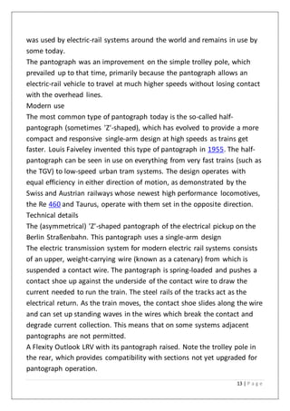 13 | P a g e
was used by electric-rail systems around the world and remains in use by
some today.
The pantograph was an improvement on the simple trolley pole, which
prevailed up to that time, primarily because the pantograph allows an
electric-rail vehicle to travel at much higher speeds without losing contact
with the overhead lines.
Modern use
The most common type of pantograph today is the so-called half-
pantograph (sometimes 'Z'-shaped), which has evolved to provide a more
compact and responsive single-arm design at high speeds as trains get
faster. Louis Faiveley invented this type of pantograph in 1955. The half-
pantograph can be seen in use on everything from very fast trains (such as
the TGV) to low-speed urban tram systems. The design operates with
equal efficiency in either direction of motion, as demonstrated by the
Swiss and Austrian railways whose newest high performance locomotives,
the Re 460 and Taurus, operate with them set in the opposite direction.
Technical details
The (asymmetrical) 'Z'-shaped pantograph of the electrical pickup on the
Berlin Straßenbahn. This pantograph uses a single-arm design
The electric transmission system for modern electric rail systems consists
of an upper, weight-carrying wire (known as a catenary) from which is
suspended a contact wire. The pantograph is spring-loaded and pushes a
contact shoe up against the underside of the contact wire to draw the
current needed to run the train. The steel rails of the tracks act as the
electrical return. As the train moves, the contact shoe slides along the wire
and can set up standing waves in the wires which break the contact and
degrade current collection. This means that on some systems adjacent
pantographs are not permitted.
A Flexity Outlook LRV with its pantograph raised. Note the trolley pole in
the rear, which provides compatibility with sections not yet upgraded for
pantograph operation.
 