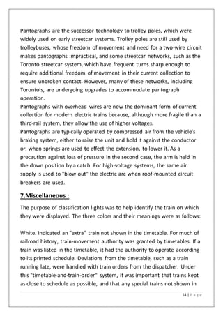 14 | P a g e
Pantographs are the successor technology to trolley poles, which were
widely used on early streetcar systems. Trolley poles are still used by
trolleybuses, whose freedom of movement and need for a two-wire circuit
makes pantographs impractical, and some streetcar networks, such as the
Toronto streetcar system, which have frequent turns sharp enough to
require additional freedom of movement in their current collection to
ensure unbroken contact. However, many of these networks, including
Toronto's, are undergoing upgrades to accommodate pantograph
operation.
Pantographs with overhead wires are now the dominant form of current
collection for modern electric trains because, although more fragile than a
third-rail system, they allow the use of higher voltages.
Pantographs are typically operated by compressed air from the vehicle's
braking system, either to raise the unit and hold it against the conductor
or, when springs are used to effect the extension, to lower it. As a
precaution against loss of pressure in the second case, the arm is held in
the down position by a catch. For high-voltage systems, the same air
supply is used to "blow out" the electric arc when roof-mounted circuit
breakers are used.
7.Miscellaneous :
The purpose of classification lights was to help identify the train on which
they were displayed. The three colors and their meanings were as follows:
White. Indicated an "extra" train not shown in the timetable. For much of
railroad history, train-movement authority was granted by timetables. If a
train was listed in the timetable, it had the authority to operate according
to its printed schedule. Deviations from the timetable, such as a train
running late, were handled with train orders from the dispatcher. Under
this "timetable-and-train-order" system, it was important that trains kept
as close to schedule as possible, and that any special trains not shown in
 