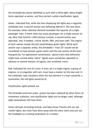 15 | P a g e
the timetable be clearly identified as such with a white light. Many freight
trains operated as extras, and thus carried a white classification signal.
Green. Indicated that, while the train displaying the lights was a regularly
scheduled one, a second section was following behind it. This was done,
for example, when ridership demand exceeded the capacity of a single
passenger train. If there were too many passengers for a single section of,
say, New York Central's 20th Century Limited, a second section was
operated, and, if needed, a third, fourth, fifth, and even sixth. The engine
of each section except the last would display green lights. While each
section was a separate entity, the timetable's "train 25" would not be
considered to have passed a given point until the last section of the train
had gone by. For operational convenience, special trains that otherwise
might have carried white "extra" signals were sometimes operated as
advance or second sections of regular, but unrelated, trains.
Red. Indicated the end of a train. A train, be it a single engine, a group of
engines, or an engine(s) with cars, must have a marker on the rear end. In
the (relatively rare) situations when the last element in a train would be a
locomotive, the red lights would be lit.
Classification lights phased out
The timetable-and-train-order system has been replaced by other forms of
movement authority, and classification lights are no longer used, although
older locomotives still have them.
Some railroads (including Amtrak, and New Jersey Transit) still use red
marker lights, but most have done away with the extra items and just use
the headlight on a trailing locomotive as a marker.
 