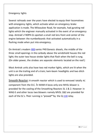 16 | P a g e
Emergency lights
Several railroads over the years have elected to equip their locomotives
with emergency lights, which activate when an emergency brake
application is made. The Milwaukee Road, for example, had gyrating red
lights which the engineer manually activated in the event of an emergency
stop. Amtrak's F40PH-2s sported a small red lens front and center of the
engine between the numberboards that activated automatically in a
flashing mode when put into emergency.
On Amtrak's modern 800-series P40 Genesis diesels, the middle of the
three small openings in the carbody above the windshield houses the red
light; the outer two house strobe lights that flash when the bell is rung.
(On older power, the strobes are separate elements located on the roof.)
Most Amtrak units also have two red marker lights, which are lit when the
unit is on the trailing end of a train; twin-beam headlights and two ditch
lights are also provided.
Smooth Reactor: A smooth reactor which is used to removed totally AC
component from the D.C. In WAM-4 locos only one MVSL blower is
provided for the cooling of the Smoothing Reactors SL 1 & 2. However in
WAG-5 and other locos two blowers namely MVSL 1&2 are provided for
each of the SL's. Their running is "proved*"by the Q-118 relay.
 