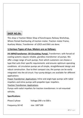 17 | P a g e
SHOP NO.9A:
This shop is Traction Motor Shop of Kanchrapara Railway Workshop,
Where Period Overhauling of traction motor, Traction motor Frame,
Auxiliary Motor, Transformer of LOCO and EMU are done.
1.Various Types of Aux. Motors are as follows:
(A).MPH(Transformer Oil Circulating Pump): Transformers with forced oil
cooling systems require reliable, glandless transformer oil pumps. We
offer a large range of such pumps, from which customers can choose a
type that suits their specific requirements and ensures optimum operating
conditions. oil circulation pumps are of simple, straightforward design and
robust construction. Due to their compact size, the pumps can be easily
integrated into the oil circuit. Four pump designs are available for different
applications:
Power Transformer Applications Inline and angle-type pumps with radial
impellers and inline pumps with propeller-type impellers.
Traction Transformer Applications
Pumps with radial impellers for traction transformers in rail-mounted
vehicles.
Specifications:
Phase:3 phase Voltage:290 v to 500 v
Frequency:50 HZ size: 100*100
 