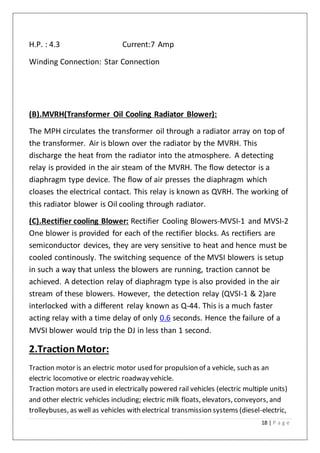 18 | P a g e
H.P. : 4.3 Current:7 Amp
Winding Connection: Star Connection
(B).MVRH(Transformer Oil Cooling Radiator Blower):
The MPH circulates the transformer oil through a radiator array on top of
the transformer. Air is blown over the radiator by the MVRH. This
discharge the heat from the radiator into the atmosphere. A detecting
relay is provided in the air steam of the MVRH. The flow detector is a
diaphragm type device. The flow of air presses the diaphragm which
cloases the electrical contact. This relay is known as QVRH. The working of
this radiator blower is Oil cooling through radiator.
(C).Rectifier cooling Blower: Rectifier Cooling Blowers-MVSI-1 and MVSI-2
One blower is provided for each of the rectifier blocks. As rectifiers are
semiconductor devices, they are very sensitive to heat and hence must be
cooled continously. The switching sequence of the MVSI blowers is setup
in such a way that unless the blowers are running, traction cannot be
achieved. A detection relay of diaphragm type is also provided in the air
stream of these blowers. However, the detection relay (QVSI-1 & 2)are
interlocked with a different relay known as Q-44. This is a much faster
acting relay with a time delay of only 0.6 seconds. Hence the failure of a
MVSI blower would trip the DJ in less than 1 second.
2.Traction Motor:
Traction motor is an electric motor used for propulsion of a vehicle, such as an
electric locomotive or electric roadway vehicle.
Traction motors are used in electrically powered rail vehicles (electric multiple units)
and other electric vehicles including; electric milk floats, elevators, conveyors, and
trolleybuses, as well as vehicles with electrical transmission systems (diesel-electric,
 