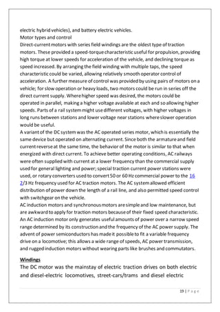 19 | P a g e
electric hybrid vehicles), and battery electric vehicles.
Motor types and control
Direct-currentmotors with series field windings are the oldest type of traction
motors. These provided a speed-torquecharacteristic useful for propulsion, providing
high torque at lower speeds for acceleration of the vehicle, and declining torque as
speed increased. By arranging the field winding with multiple taps, the speed
characteristic could be varied, allowing relatively smooth operator control of
acceleration. A further measure of control was provided by using pairs of motors on a
vehicle; for slow operation or heavy loads, two motors could be run in series off the
direct current supply. Wherehigher speed was desired, the motors could be
operated in parallel, making a higher voltage available at each and so allowing higher
speeds. Parts of a rail systemmight usedifferent voltages, with higher voltages in
long runs between stations and lower voltage near stations whereslower operation
would be useful.
A variantof the DC systemwas the AC operated series motor, which is essentially the
same device but operated on alternating current. Since both the armatureand field
currentreverseat the same time, the behavior of the motor is similar to that when
energized with direct current. To achieve better operating conditions, AC railways
were often supplied with current at a lower frequency than the commercial supply
used for general lighting and power; special traction current power stations were
used, or rotary converters used to convert50 or 60 Hz commercial power to the 16
2/3 Hz frequency used for AC traction motors. The AC system allowed efficient
distribution of power down the length of a rail line, and also permitted speed control
with switchgear on the vehicle.
AC induction motors and synchronousmotors aresimpleand low maintenance, but
are awkward to apply for traction motors becauseof their fixed speed characteristic.
An AC induction motor only generates usefulamounts of power over a narrow speed
range determined by its construction and the frequency of the AC power supply. The
advent of power semiconductors has madeit possibleto fit a variable frequency
drive on a locomotive; this allows a wide range of speeds, AC power transmission,
and rugged induction motors without wearing parts like brushes and commutators.
Windings
The DC motor was the mainstay of electric traction drives on both electric
and diesel-electric locomotives, street-cars/trams and diesel electric
 