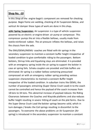 22 | P a g e
Shop No. -10
In this Shop all the engine bogie’s component are removed for checking
purpose. Bogie frame are welding, checking of Air Suspension Below, and
vertical Air damper these types of work are done in this shop.
a)Air Spring Suspension: Air suspension is a type of vehicle suspension
powered by an electric or engine-driven air pump or compressor. This
compressor pumps the air into a flexible bellows, usually made from
textile-reinforced rubber. The air pressure inflates the bellows, and raises
the chassis from the axle.
The EMU/DEMU/MEMU coaches are fitted with Air springs in the
secondary suspension to maintain a constant buffer height irrespective of
loaded condition to give comfortable riding to the passengers. Bottom
bolsters, Stirrup links and Equalizing stays are eliminated. It is provided
with an emergency spring inside the air spring to support the bolster in
case air spring fails. Schaku couplers are provided and Side buffers are
eliminated. Air spring is a rubber bellow containing pressurized
compressed air with an emergency rubber spring providing various
suspension characteristics to maintain a constant Buffer height
irrespective of the loaded condition. In suburban trains like DEMU, the
number of passengers entraining (Super Dense Crush Load) in to the coach
cannot be controlled and hence the payload of the coach increases from
18 tons to 34 tons. This abnormal increase of payload reduces the Riding
Clearances between the Coaches and Wayside platforms and also reduces
buffer height resulting in severe hitting of coach on the plat forms. Due to
the Super Dense Crush Load the bolster springs become solid, which in
turn damages / breaks the Coil springs resulting in discomfort to the
passengers. To overcome the above problems an Air Suspension (Air
spring) is introduced in the secondary suspension to maintain a constant
 