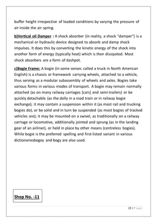 23 | P a g e
buffer height irrespective of loaded conditions by varying the pressure of
air inside the air spring.
b)Vertical oil Damper : A shock absorber (in reality, a shock "damper") is a
mechanical or hydraulic device designed to absorb and damp shock
impulses. It does this by converting the kinetic energy of the shock into
another form of energy (typically heat) which is then dissipated. Most
shock absorbers are a form of dashpot.
c)Bogie Frame: A bogie (in some senses called a truck in North American
English) is a chassis or framework carrying wheels, attached to a vehicle,
thus serving as a modular subassembly of wheels and axles. Bogies take
various forms in various modes of transport. A bogie may remain normally
attached (as on many railway carriages [cars] and semi-trailers) or be
quickly detachable (as the dolly in a road train or in railway bogie
exchange); it may contain a suspension within it (as most rail and trucking
bogies do), or be solid and in turn be suspended (as most bogies of tracked
vehicles are); it may be mounted on a swivel, as traditionally on a railway
carriage or locomotive, additionally jointed and sprung (as in the landing
gear of an airliner), or held in place by other means (centreless bogies).
While bogie is the preferred spelling and first-listed variant in various
dictionariesbogey and bogy are also used.
Shop No. -11
 