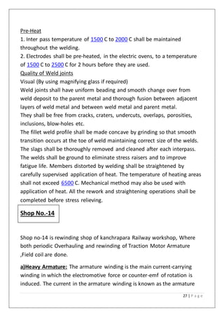 27 | P a g e
Pre-Heat
1. Inter pass temperature of 1500 C to 2000 C shall be maintained
throughout the welding.
2. Electrodes shall be pre-heated, in the electric ovens, to a temperature
of 1500 C to 2500 C for 2 hours before they are used.
Quality of Weld joints
Visual (By using magnifying glass if required)
Weld joints shall have uniform beading and smooth change over from
weld deposit to the parent metal and thorough fusion between adjacent
layers of weld metal and between weld metal and parent metal.
They shall be free from cracks, craters, undercuts, overlaps, porosities,
inclusions, blow-holes etc.
The fillet weld profile shall be made concave by grinding so that smooth
transition occurs at the toe of weld maintaining correct size of the welds.
The slags shall be thoroughly removed and cleaned after each interpass.
The welds shall be ground to eliminate stress raisers and to improve
fatigue life. Members distorted by welding shall be straightened by
carefully supervised application of heat. The temperature of heating areas
shall not exceed 6500 C. Mechanical method may also be used with
application of heat. All the rework and straightening operations shall be
completed before stress relieving.
Shop No.-14
Shop no-14 is rewinding shop of kanchrapara Railway workshop, Where
both periodic Overhauling and rewinding of Traction Motor Armature
,Field coil are done.
a)Heavy Armature: The armature winding is the main current-carrying
winding in which the electromotive force or counter-emf of rotation is
induced. The current in the armature winding is known as the armature
 