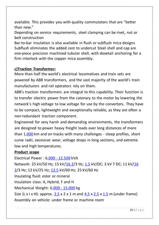 29 | P a g e
available. This provides you with quality commutators that are “better
than new.”
Depending on service requirements, steel clamping can be rivet, nut or
bolt construction
Bar-to-bar insulation is also available in flush or subflush mica designs
Subflush eliminates the added cost to undercut Steel shell and cap are
one-piece precision machined tubular shell, with dovetail anchoring for a
firm interlock with the copper mica assembly.
c)Traction Transformer:
More than half the world’s electrical locomotives and train sets are
powered by ABB transformers, and the vast majority of the world’s train
manufacturers and rail operators rely on them.
ABB's traction transformers are integral to this capability. Their function is
to transfer electric power from the catenary to the motor by lowering the
network’s high voltage to low voltage for use by the converters. They have
to be compact, lightweight and exceptionally reliable, as they are often a
non-redundant traction component.
Engineered for very harsh and demanding environments, the transformers
are designed to power heavy freight loads over long distances of more
than 1,000 km and on tracks with many challenges - steep profiles, short
curve radii, excessive wear, voltage drops in long sections, and extreme
low and high temperatures.
Product scope
Electrical Power : 6,000 - 12,500 kVA
Network: 25 kV/50 Hz; 15 kV/16 2/3 Hz; 1.5 kV/DC; 3 kV 7 DC; 11 kV/16
2/3 Hz; 12 kV/25 Hz; 12.5 kV/60 Hz; 25 kV/60 Hz
Insulating fluid: ester or mineral
Insulation class: A, Hybrid, F and H
Mechanical Weight: 6,000 - 15,000 kg
Size (L x I x H): approx. 2.5 x 2 x 1 m and 4.5 x 2.5 x 1.5 m (under frame)
Assembly on vehicle: under frame or machine room
 