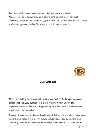 30 | P a g e
Tank material: Aluminium, low and high temperature steel
Accessories: cooling system, pumps and oil flow indicator, oil level
detector, overpressure valve, PT100 for thermal control, thermostat, filling
and draining valves, relay Buchholz, current measurement.
CONCLUSION
After completing our industrial training on Eastern Railways, we come
across that ‘Railway system’ is a large system Which Shows the
implementation of Electrical Engineering, but Electronics and software
application also included.
Through it was hard to know the details of Railway System in a close view,
this training helped me for my future educational life. By this training I
have to gather some overview knowledge. Now this is not hard to me
 