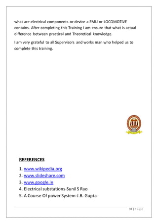 31 | P a g e
what are electrical components or device a EMU or LOCOMOTIVE
contains. After completing this Training I am ensure that what is actual
difference between practical and Theoretical knowledge.
I am very grateful to all Supervisors and works man who helped us to
complete this training.
REFERENCES
1. www.wikipedia.org
2. www.slideshare.com
3. www.google.in
4. Electrical substations-SunilS Rao
5. A Course Of power System-J.B. Gupta
 