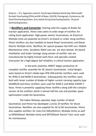 6 | P a g e
Shop no. – 9 is Apparatus shop of Kanchrapara Railway Workshop. Whereboth
Periodic Overhauling (POH) and RC of Relay, DJ/VCB, Pantograph, Compressor, BA
Panel Overhauling Section, Emu Switch Group Overhauling Section, TK panel
Overhauling Section.
1.Rectifiers and Converter: Starting with the supply of diodes for
traction application, Hirect now caters to wide range of rectifiers for
rolling Stock application. High power electric locomotives, Ac Electrical
Multiple Units are powered by Hirect’s on-board or under slung rectifiers.
Hirect rectifiers are also installed on board Diesel locomotives and Diesel
Electric Multiple Units. Rectifiers for special purpose like OHE cars. Mobile
Maintenance Units, Accidents Relief vans etc. are also catered. On-board
Installation and Under Carriage slung version of rectifier sets are
manufactured by highly trained work force and specially created
instruction for a high degree bof reliability in critical traction application.
In the early seventies HIRECT began production of
complete rectifier assembly for AC electric locomotives. Initial designs
were based on Hirect’s diode type HFN 350 and the rectifiers were used
for WAG-4 and WAM-4 locomotives. Subssequently the rectifiers were
built with lesser number of diodes of higher current carrying capacity type
S43AR510 and these rectifiers were used for WAG-5 and WAG-7/WAP-1
locos. Hirect is presently supplying these rectifiers along with the compact
version of the rectifiers which is almost half the size and provides space
optimization inside the locomotive.
The Indian Railways operates large number of diesel
locomotives and Hirect has developed a series of rectifiers for diesel
locomotives. Rectifiers are also supplied for AC to DC locomotives. Hirect
also supplies rectifiers for main line EMUs(Electric Multiple Units) as well
as DEMU(Diesel Multiple Units) and DETC(Diesel Electric Train cars) used
for maintenance.
 