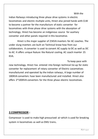 7 | P a g e
With the
Indian Railways introducing three phase drive systems in electric
locomotives and electric multiple units, Hirect also joined hands with CLW
to become a partner for the manufacture of static converter for
locomotives with three phase drive systems with the absorption of
technology. Hirect has become an indigenous source for auxiliary
converter and other panels required in this locomotive.
Hirect is the major supplier of 25KVA inverters for AC coaches. The
under slung inverters are built on Technical know how from our
collaborators. A converter is used to convert AC supply to DC as well as DC
to AC. It offers unique feature like Natural cooling. AC coach inverter 25
KVA.
To keep pace with
new technology. Hirect has entered into foreign technical tie-up for static
converter for replacement of rotary converter of Electric Locomotives
manufactured and operated by the Indian railways, A large number of
180KVA converters have been manufactured and installed. Hirect also
offers 3*100KVA converters for the three phase electric locomotives.
2.COMPRESSOR :
Compressor is used to make high pressurized air which is used for breaking
system in locomotives as well as EMU trains.
 