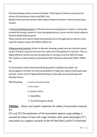 8 | P a g e
Primary braking systeminvolves Air Brakes. These types of brakes arepresent on
almost all locomotives, trains and EMU's etc.
Besides these we havecertain other types of electrical brakes. Thereare two types,
namely:
a) Dynamic Braking systems: In this the excessive energy due to motion is converted
to electrical energy, whereit is then dissipated across a set or resistor banks called as
Dynamic Brake Resistor grids.
These systems areused on diesel locomotives (not all though) and on electric locos
with DC traction motors like WAP4, WAG7 etc.
b)Regenerative braking: Similar to dynamic braking, except here we send the power
back to the grid using transmission line rather than dissipating it in resistors. This is a
highly efficient systemand has the potential of saving as much as 30% of energy
This systemis used in electric locomotives with Induction motors like WAP5, WAP7,
etc.
for locomotives which have these Braking systems enabled, loco pilots are
encouraged to usethem as much as possibleas it helps you reduce brakepads wear
and tear, and in caseof regenerative braking, it also ends up saving energy and
thereby money.
EMU Breaking: 1. Electric Prenumetic Break
2. Auto Break.
3. Emergency Break.
4. Dead Man.
5. Guard Emergency Break
3.Relay: Relays and system important for safety of locomotive towards
fire
ET1 and ET2 The protection of the locomotive against surge voltage is
secured by means of two roof surge arrestors with spark dischargers ET 1
(mounted on a support insulator of the HT Roof Bars) and ET 2 (mounted
 