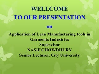 WELLCOME
TO OUR PRESENTATION
on
Application of Lean Manufacturing tools in
Garments Industries
Supervisor
NASIF CHOWDHURY
Senior Lecturer, City University
 