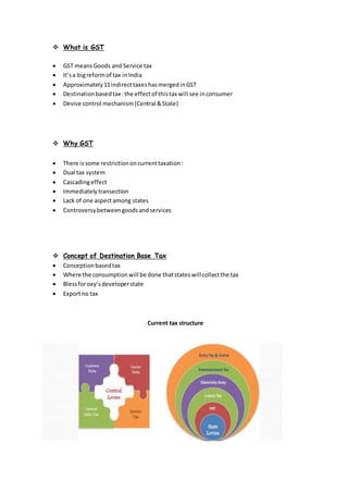 What is GST
 GST meansGoods and Service tax
 It’sa bigreformof tax inIndia
 Approximately11indirecttaxeshasmergedinGST
 Destinationbasedtax :the effectof thistax will see inconsumer
 Device control mechanism(Central &State)
 Why GST
 There issome restrictiononcurrenttaxation:
 Dual tax system
 Cascadingeffect
 Immediatelytransection
 Lack of one aspectamong states
 Controversybetweengoodsandservices
 Concept of Destination Base Tax
 Conceptionbasedtax
 Where the consumptionwill be done thatstateswillcollectthe tax
 Blessforoxy’sdeveloperstate
 Exportno tax
Current tax structure
 
