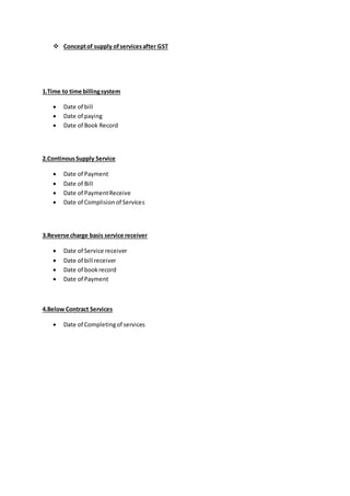  Conceptof supply ofservicesafter GST
1.Time to time billingsystem
 Date of bill
 Date of paying
 Date of Book Record
2.ContinousSupply Service
 Date of Payment
 Date of Bill
 Date of PaymentReceive
 Date of Complisionof Services
3.Reverse charge basis service receiver
 Date of Service receiver
 Date of bill receiver
 Date of bookrecord
 Date of Payment
4.Below Contract Services
 Date of Completingof services
 