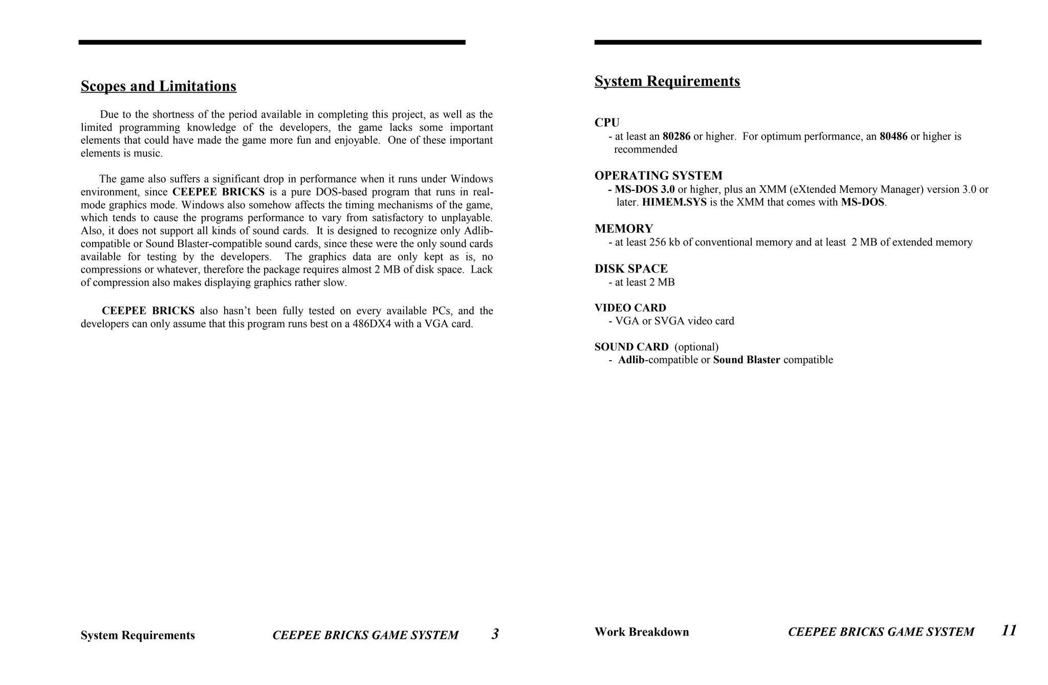 Scopes and Limitations
Due to the shortness of the period available in completing this project, as well as the
limited programming knowledge of the developers, the game lacks some important
elements that could have made the game more fun and enjoyable. One of these important
elements is music.
The game also suffers a significant drop in performance when it runs under Windows
environment, since CEEPEE BRICKS is a pure DOS-based program that runs in real-
mode graphics mode. Windows also somehow affects the timing mechanisms of the game,
which tends to cause the programs performance to vary from satisfactory to unplayable.
Also, it does not support all kinds of sound cards. It is designed to recognize only Adlib-
compatible or Sound Blaster-compatible sound cards, since these were the only sound cards
available for testing by the developers. The graphics data are only kept as is, no
compressions or whatever, therefore the package requires almost 2 MB of disk space. Lack
of compression also makes displaying graphics rather slow.
CEEPEE BRICKS also hasn’t been fully tested on every available PCs, and the
developers can only assume that this program runs best on a 486DX4 with a VGA card.
System Requirements CEEPEE BRICKS GAME SYSTEM
System Requirements
CPU
- at least an 80286 or higher. For optimum performance, an 80486 or higher is
recommended
OPERATING SYSTEM
- MS-DOS 3.0 or higher, plus an XMM (eXtended Memory Manager) version 3.0 or
later. HIMEM.SYS is the XMM that comes with MS-DOS.
MEMORY
- at least 256 kb of conventional memory and at least 2 MB of extended memory
DISK SPACE
- at least 2 MB
VIDEO CARD
- VGA or SVGA video card
SOUND CARD (optional)
- Adlib-compatible or Sound Blaster compatible
Work Breakdown CEEPEE BRICKS GAME SYSTEM3 11
 
