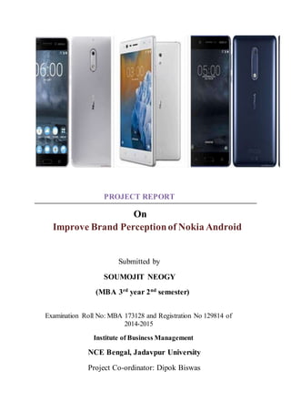 PROJECT REPORT
On
Improve Brand Perceptionof Nokia Android
Submitted by
SOUMOJIT NEOGY
(MBA 3rd year 2nd semester)
Examination Roll No: MBA 173128 and Registration No 129814 of
2014-2015
Institute of Business Management
NCE Bengal, Jadavpur University
Project Co-ordinator: Dipok Biswas
 